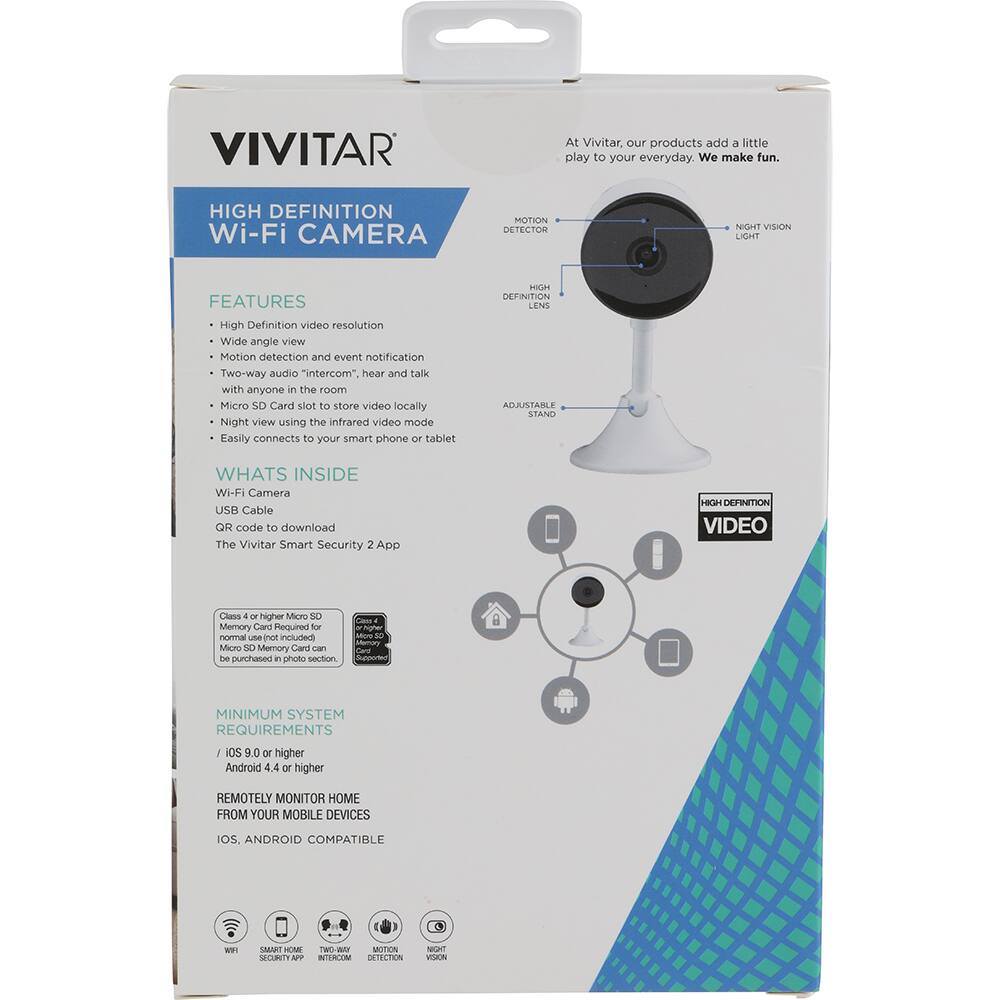 VIVITAR

At Vivitar, our products add a little play to your everyday. We make fun.

HIGH DEFINITION Wi-Fi CAMERA

FEATURES
- High Definition video resolution
- Wide angle view
- Motion detection and event notification
- Two-way audio "intercom", hear and talk with anyone in the room
- Micro SD Card slot to store video locally
- Night view using the infrared video mode
- Easily connects to your smart phone or tablet

HIGH DEFINITION LENS

ADJUSTABLE STAND

WHAT'S INSIDE
- Wi-Fi Camera
- USB Cable
- QR code to download The Vivitar Smart Security 2 App

HIGH DEFINITION VIDEO

Class 4 or higher Micro SD Memory Card Required for nothingocrie nVs included
Micro SD Memory Card can be purchased in photo section

MINIMUM SYSTEM REQUIREMENTS
- iOS 9.0 or higher
- Android 4.4 or higher

REMOTELY MONITOR HOME FROM YOUR MOBILE DEVICES
IOS, ANDROID COMPATIBLE

MOTION DETECTOR
NIGHT VISION LIGHT
HIGH DEFINITION LENS
ADJUSTABLE STAND