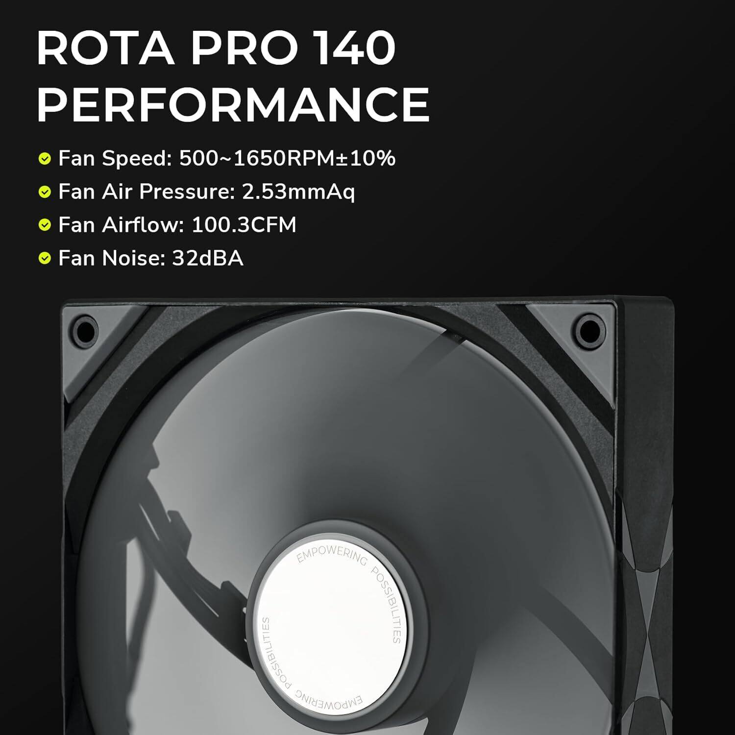 ROTA PRO 140 PERFORMANCE  
Fan Speed: 500~1650RPM±10%  
Fan Air Pressure: 2.53mmAq  
Fan Airflow: 100.3CFM  
Fan Noise: 32dBA  
EMPOWERING POSSIBILITIES