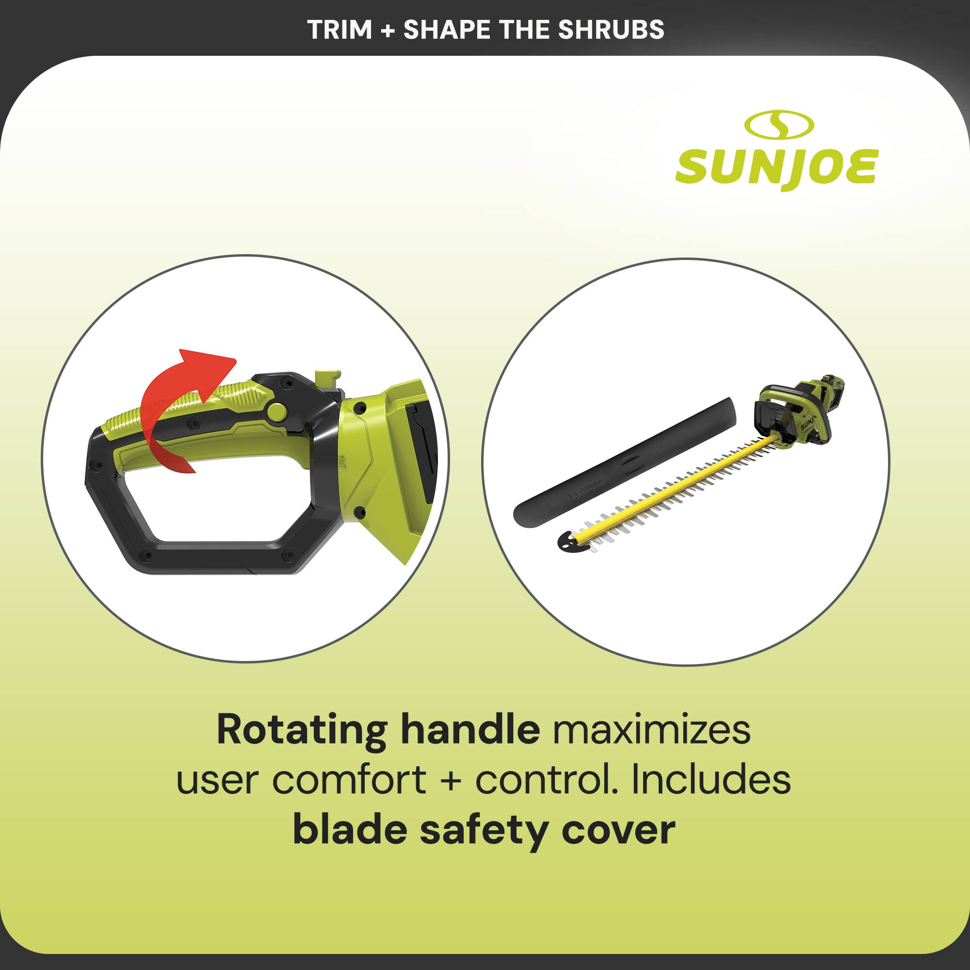 TRIM + SHAPE THE SHRUBS

SUNJOE

Rotating handle maximizes user comfort + control. Includes blade safety cover