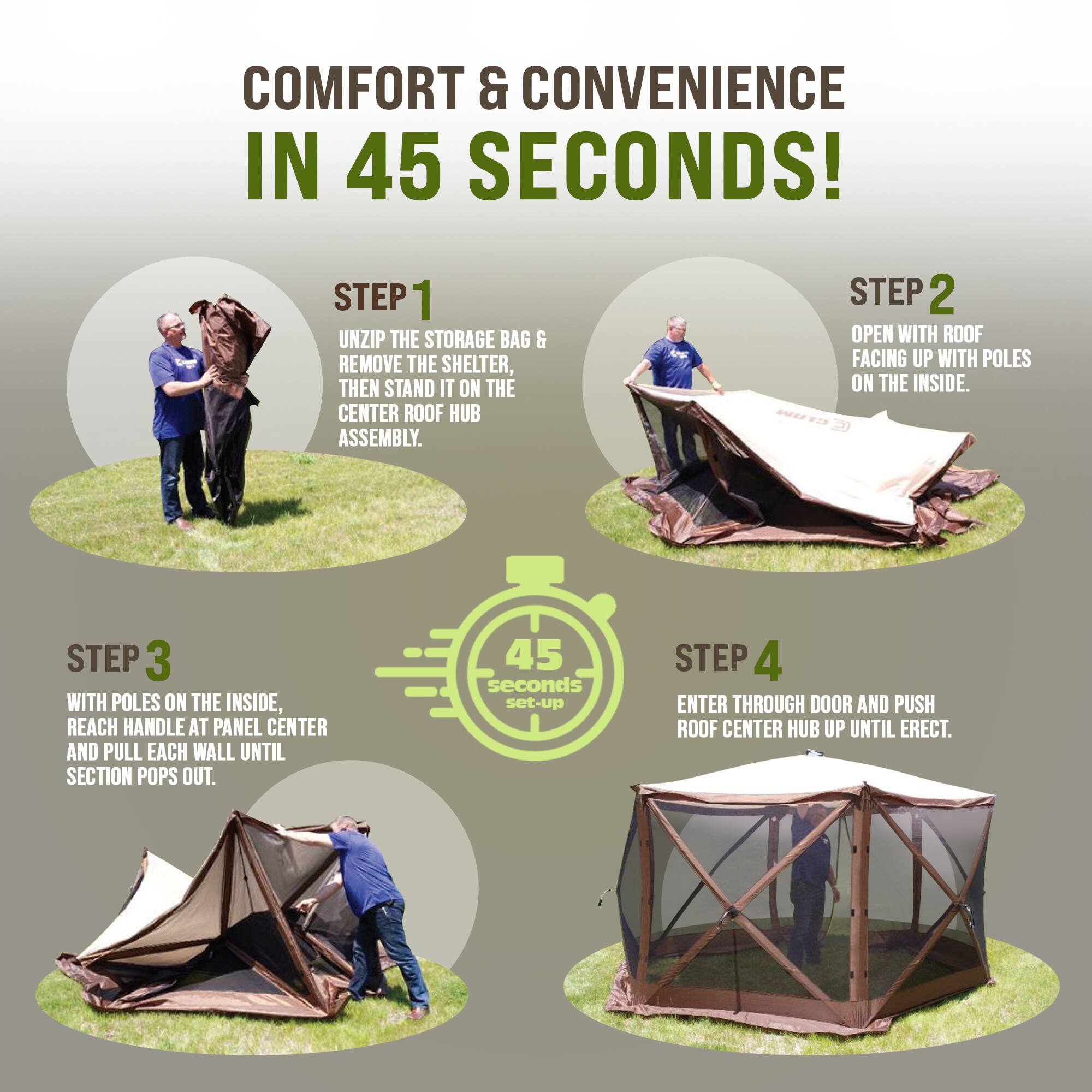 COMFORT & CONVENIENCE IN 45 SECONDS!

STEP 1
UNZIP THE STORAGE BAG & REMOVE THE SHELTER, THEN STAND IT ON THE CENTER ROOF HUB ASSEMBLY.

STEP 2
OPEN WITH ROOF FACING UP WITH POLES ON THE INSIDE.

STEP 3
WITH POLES ON THE INSIDE, REACH HANDLE AT PANEL CENTER AND PULL EACH WALL UNTIL SECTION POPS OUT.

STEP 4
ENTER THROUGH DOOR AND PUSH ROOF CENTER HUB UP UNTIL ERECT.
