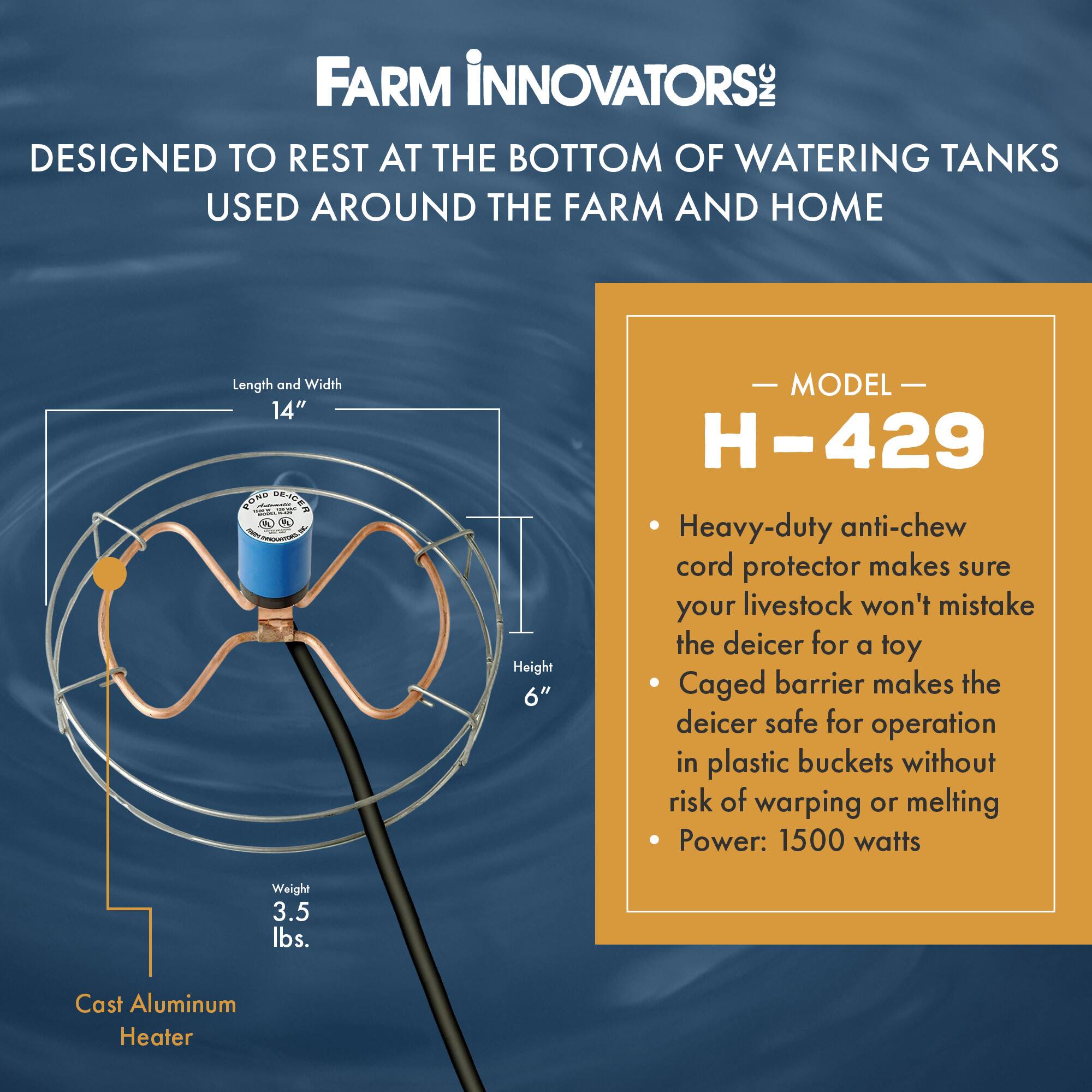 FARM INNOVATORS INC  
DESIGNED TO REST AT THE BOTTOM OF WATERING TANKS USED AROUND THE FARM AND HOME  

Length and Width: 14"  
Height: 6"  
Weight: 3.5 lbs.  
Cast Aluminum Heater  

MODEL H-429  
- Heavy-duty anti-chew cord protector makes sure your livestock won't mistake the deicer for a toy  
- Caged barrier makes the deicer safe for operation in plastic buckets without risk of warping or melting  
- Power: 1500 watts
