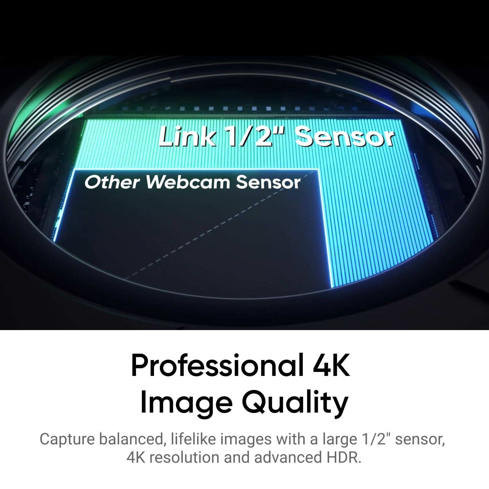 Link 1/2" Sensor  
Other Webcam Sensor  

Professional 4K Image Quality  
Capture balanced, lifelike images with a large 1/2" sensor, 4K resolution and advanced HDR.
