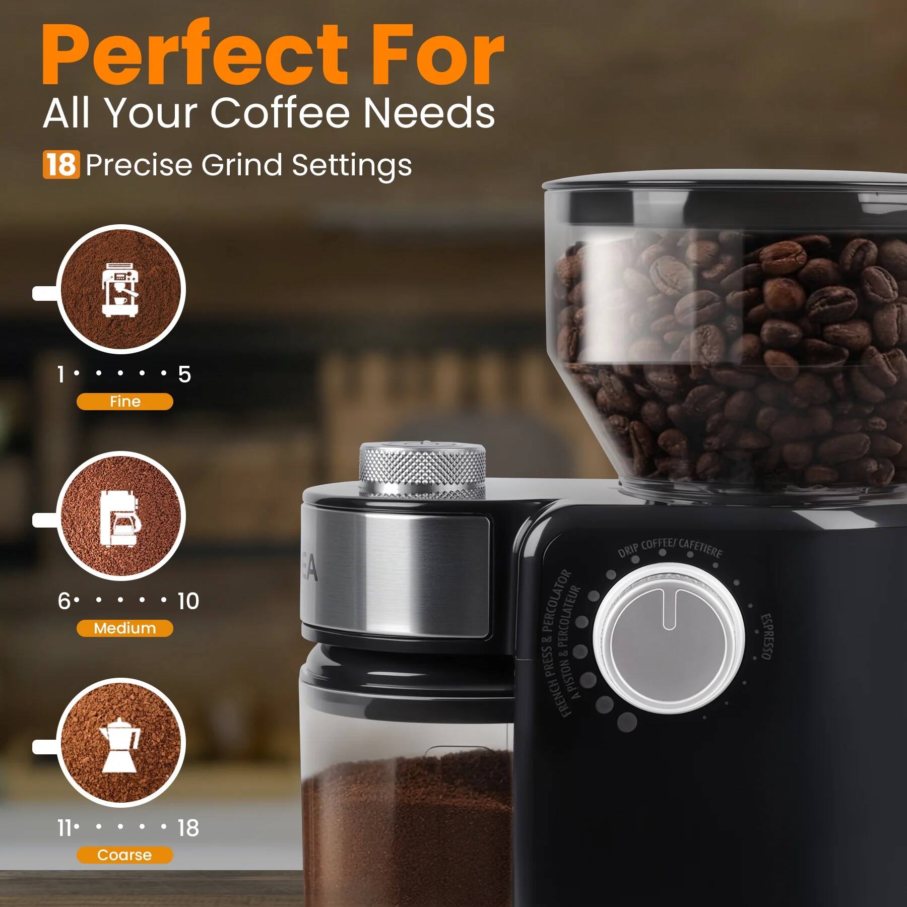 Perfect For All Your Coffee Needs  
18 Precise Grind Settings  

1 - 5 Fine  
6 - 10 Medium  
11 - 18 Coarse  

- Drip Coffee / Cafetière  
- French Press / Cafetière  
- Espresso  
- Percolator / Percolateur