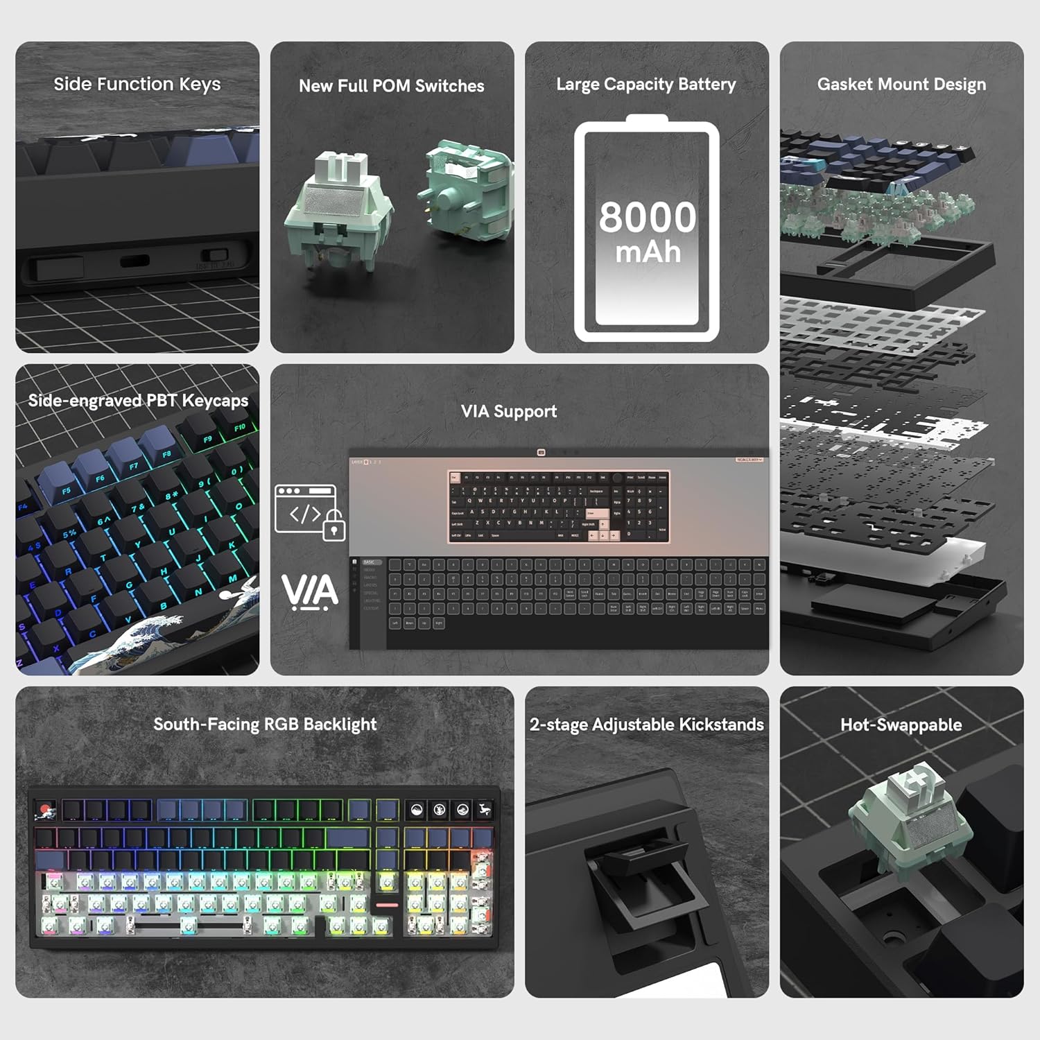 - Side Function Keys
- New Full POM Switches
- Large Capacity Battery (8000 mAh)
- Gasket Mount Design
- Side-engraved PBT Keycaps
- VIA Support
- South-Facing RGB Backlight
- 2-stage Adjustable Kickstands
- Hot-Swappable