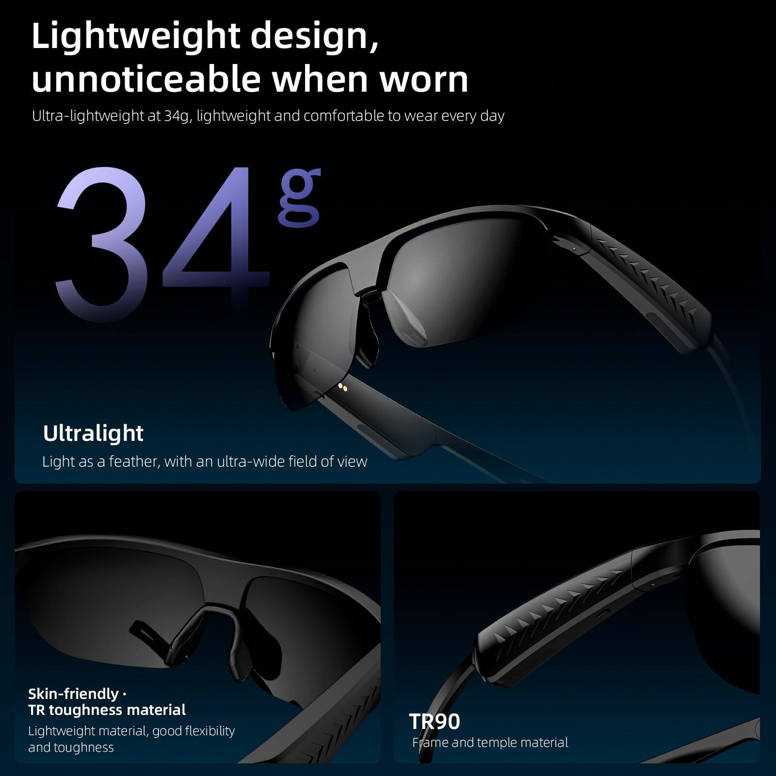 Lightweight design, unnoticeable when worn

Ultra-lightweight at 34g, lightweight and comfortable to wear every day

34g

Ultralight
Light as a feather, with an ultra-wide field of view

Skin-friendly • TR toughness material
Lightweight material, good flexibility and toughness

TR90
Frame and temple material