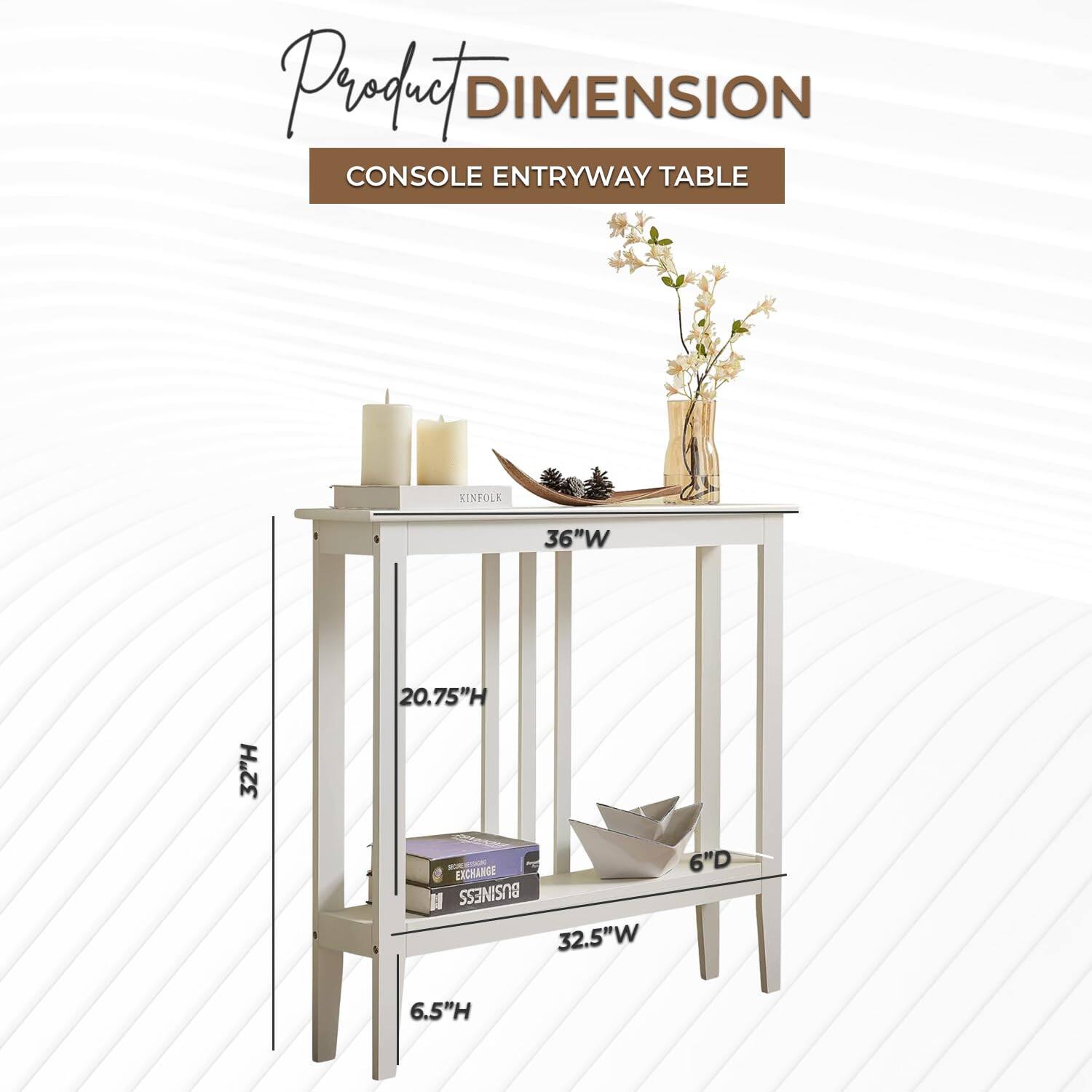Product DIMENSION  
CONSOLE ENTRYWAY TABLE  

36"W  
32"H  
20.75"H  
32.5"W  
6"D  
6.5"H