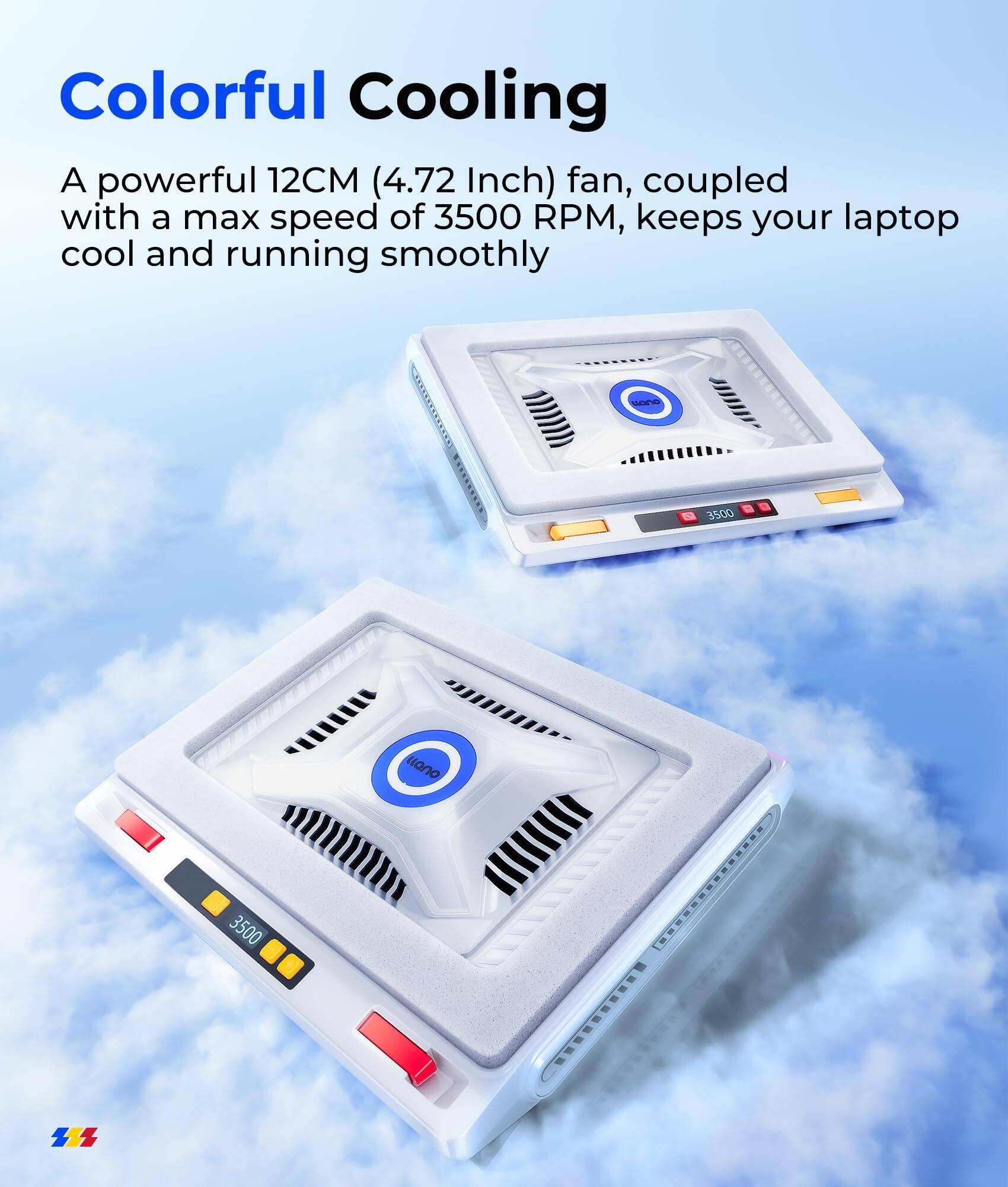 Colorful Cooling

A powerful 12CM (4.72 Inch) fan, coupled with a max speed of 3500 RPM, keeps your laptop cool and running smoothly
