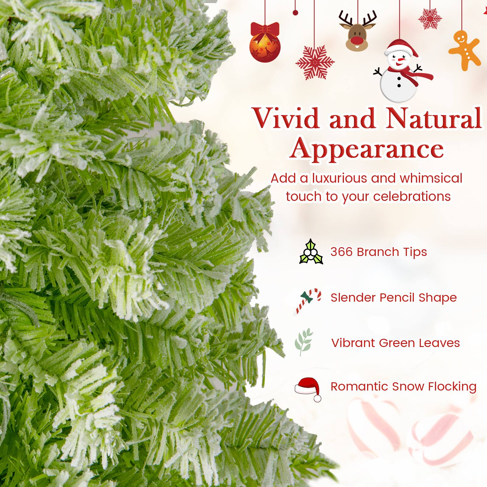 Vivid and Natural Appearance  
Add a luxurious and whimsical touch to your celebrations  

366 Branch Tips  
Slender Pencil Shape  
Vibrant Green Leaves  
Romantic Snow Flocking