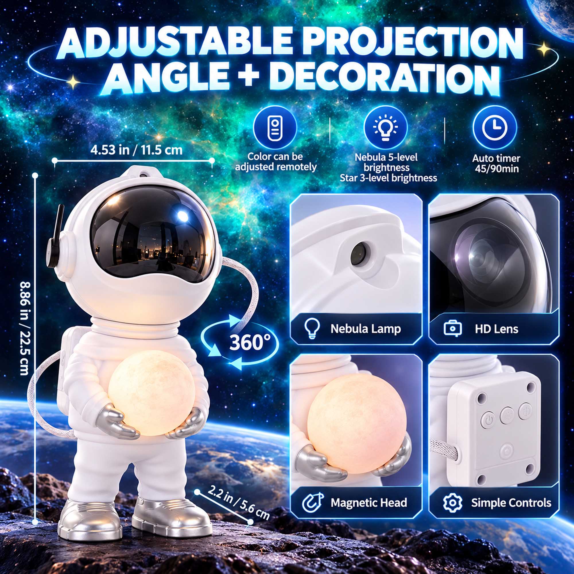 ADJUSTABLE PROJECTION ANGLE + DECORATION

4.53 in / 11.5 cm

Color can be adjusted remotely

Nebula 5-level brightness Star 3-level brightness

Auto timer 45/90min

8.86 in / 22.5 cm

360°

Nebula Lamp

HD Lens

2.2 in / 5.6 cm

Magnetic Head

Simple Controls
