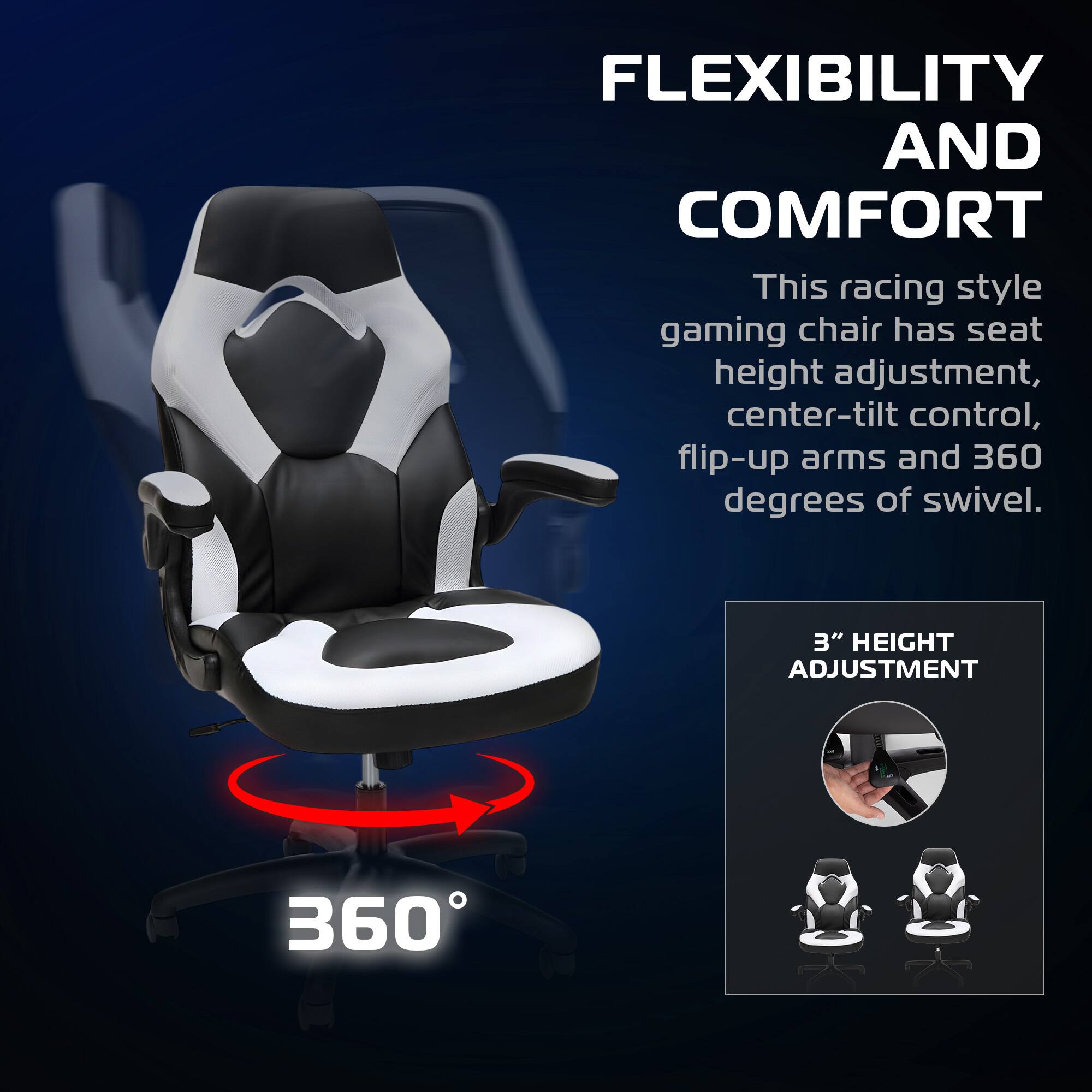 FLEXIBILITY AND COMFORT

This racing style gaming chair has seat height adjustment, center-tilt control, flip-up arms and 360 degrees of swivel.

3" HEIGHT ADJUSTMENT