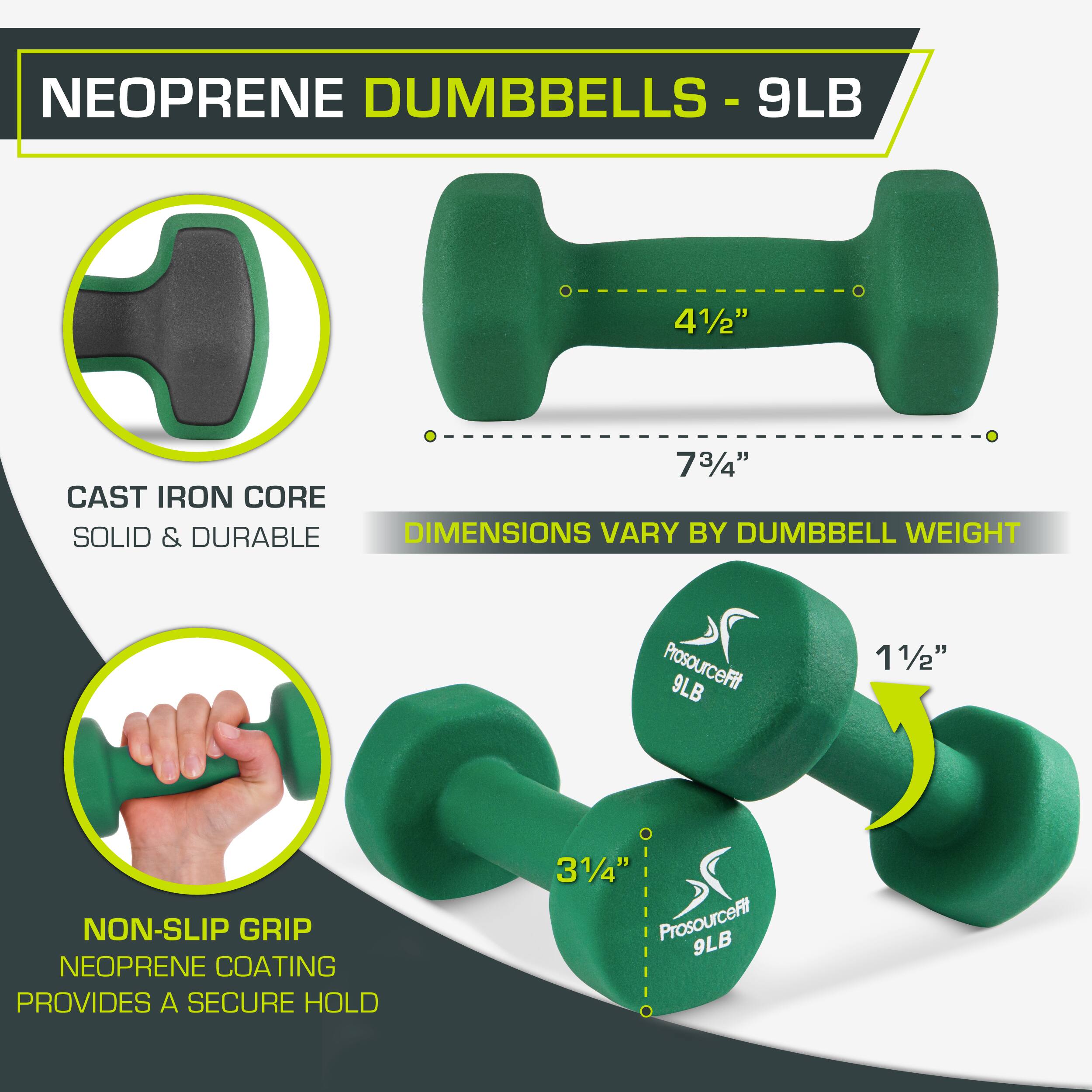 NEOPRENE DUMBBELLS - 9LB

9LB
41/2"
73/4"
CAST IRON CORE
SOLID & DURABLE
DIMENSIONS VARY BY DUMBBELL WEIGHT
ProsourceFit 9LB
11/2"
NON-SLIP GRIP
NEOPRENE COATING PROVIDES A SECURE HOLD
31/4"
ProsourceFit 9LB