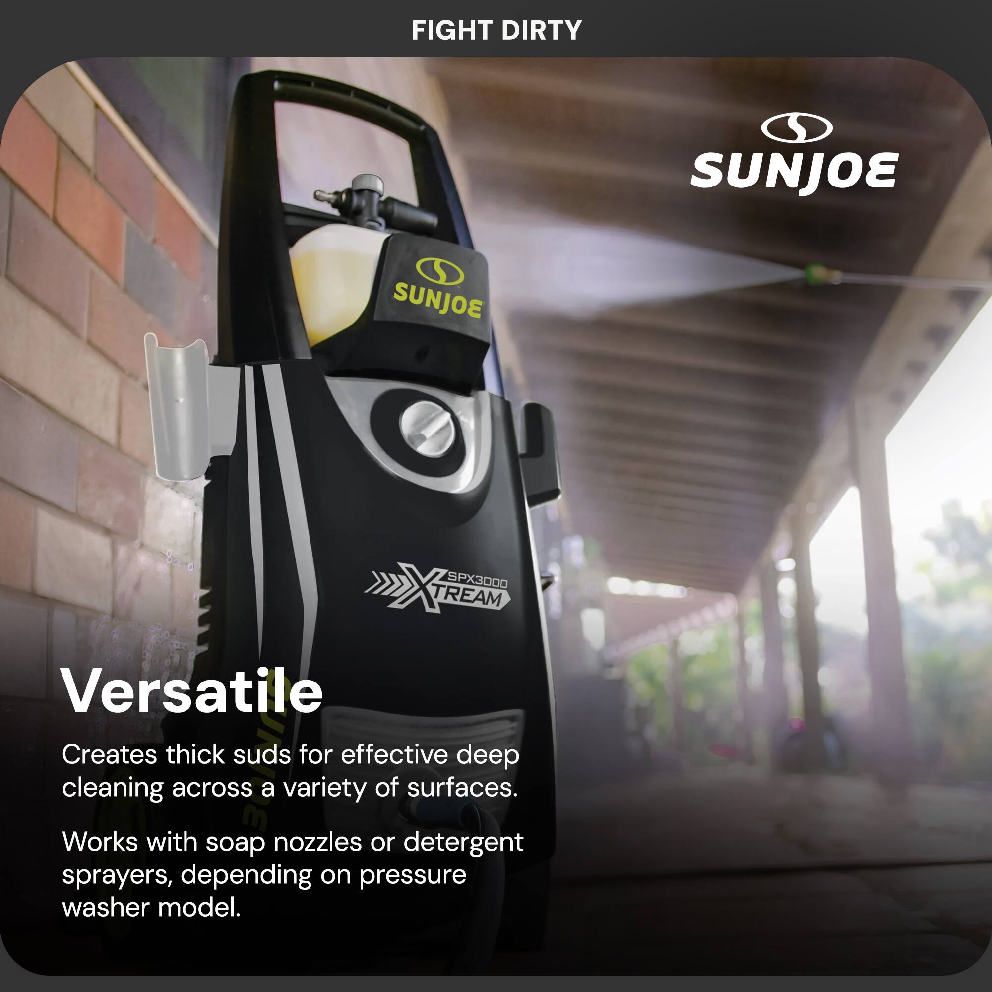 FIGHT DIRTY  
SUNJOE  

SPX3000 TREAM  

Versatile  
Creates thick suds for effective deep cleaning across a variety of surfaces.  
Works with soap nozzles or detergent sprayers, depending on pressure washer model.