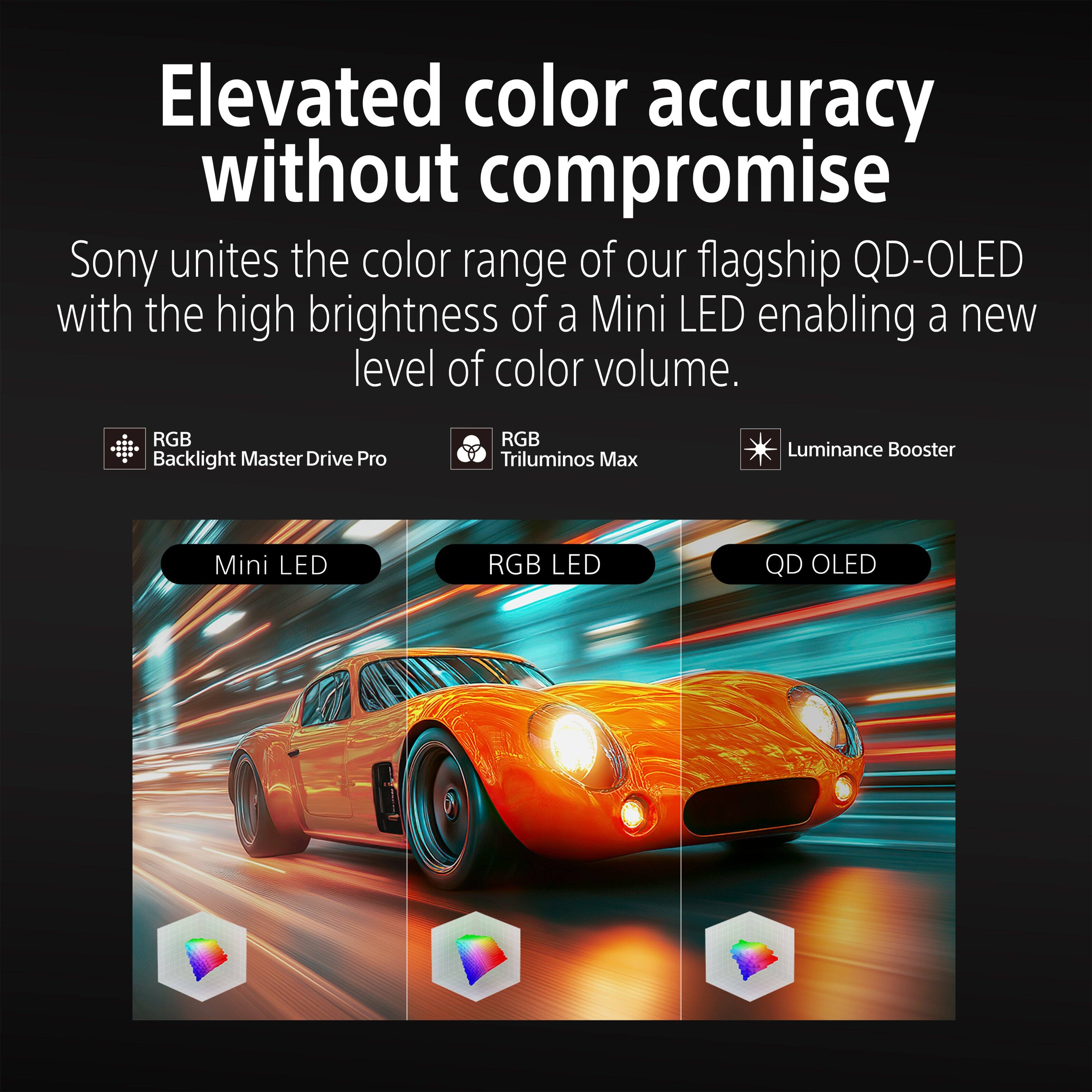 Elevated color accuracy without compromise

Sony unites the color range of our flagship QD-OLED with the high brightness of a Mini LED enabling a new level of color volume.

RGB Backlight Master Drive Pro
RGB Triluminos Max
Luminance Booster

Mini LED
RGB LED
QD OLED