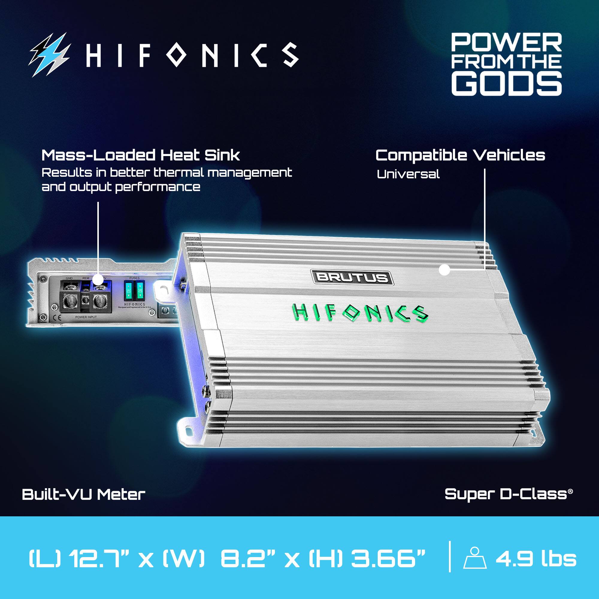 HIFONICS POWER FROM THE GODS  
Mass-Loaded Heat Sink  
Results in better thermal management and output performance  
Compatible Vehicles  
Universal  

BRUTUS  

Built-VU Meter  
Super D-Class  

(L) 12.7" x (W) 8.2" x (H) 3.66" | 4.9 lbs