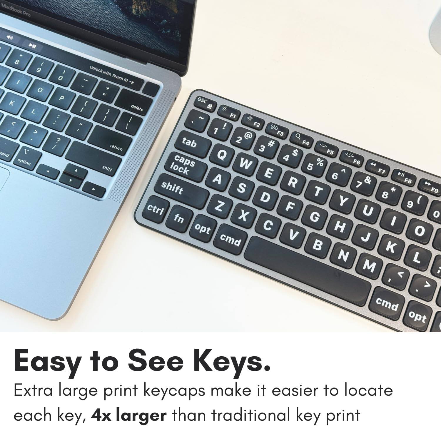 MacBook Pro I > 8 E 9 1 Unlock with Touch ID a o P esc K f L E delete : 1 ~ F1 ; I < I ! F2 8 > 1 F3 2 a ? tab # F4 / return t 3 $ F5 sand Q 4 aption shift lock caps W 5 % F6 44 E A F7 6 4 A R 7 & F8 shift S T 8 * F9 D Y ctrl Z F 9 X G U o fn I opt H o cmd V J L M ; < > cmd opt Easy to See Keys. Extra large print keycaps make it easier to locate each key, 4x larger than traditional key print.