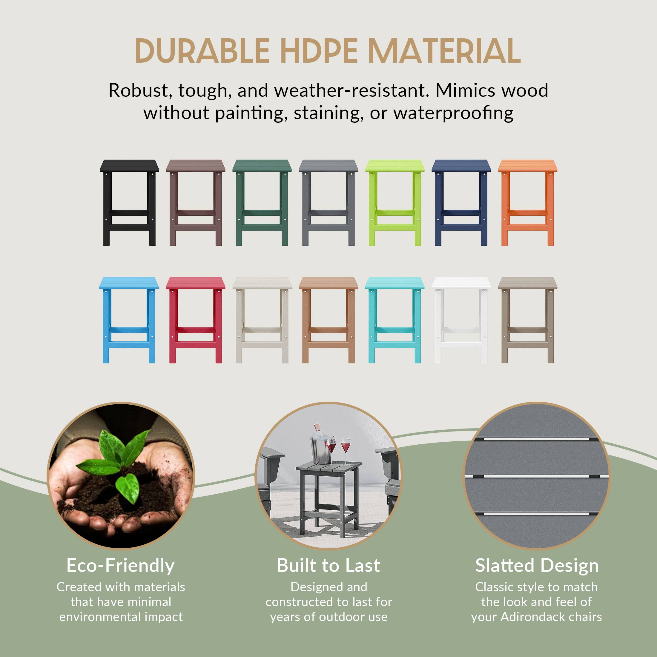 DURABLE HDPE MATERIAL  
Robust, tough, and weather-resistant. Mimics wood without painting, staining, or waterproofing  

Eco-Friendly  
Created with materials that have minimal environmental impact  

Built to Last  
Designed and constructed to last for years of outdoor use  

Slatted Design  
Classic style to match the look and feel of your Adirondack chairs