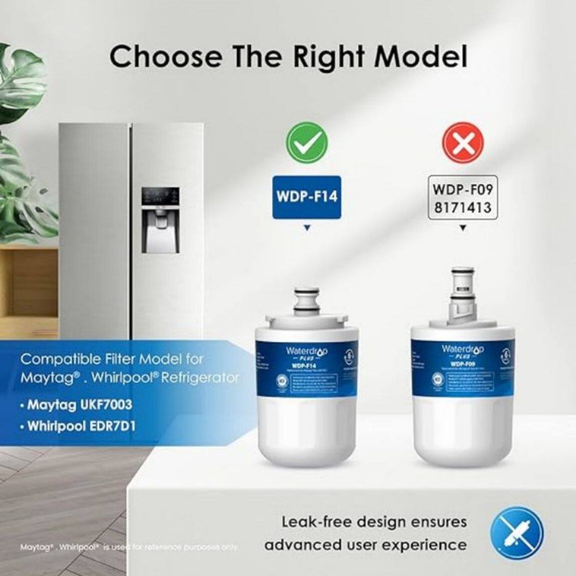 Choose The Right Model

Compatible Filter Model for Maytag® and Whirlpool® Refrigerator
- Maytag UKF7003
- Whirlpool EDR7D1

WDP-F14 ✔️
WDP-F09 ❌ 8171413

Leak-free design ensures advanced user experience

Maytag®, Whirlpool® is used for reference purposes only