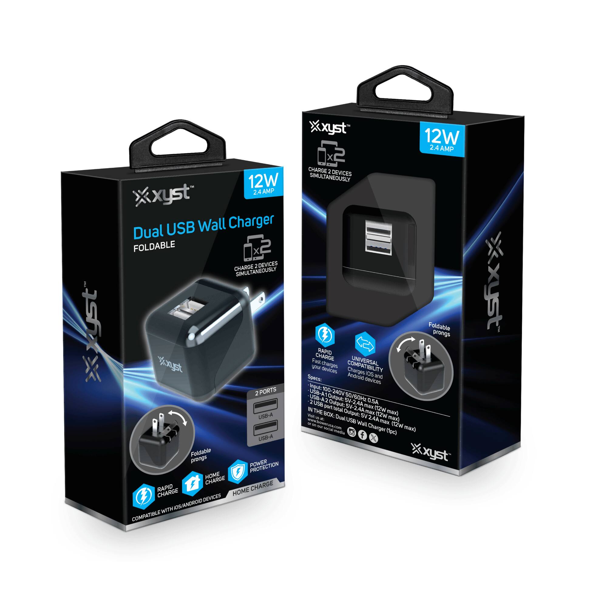 **Dual USB Wall Charger**  
**FOLDABLE**  

**12W 2.4 AMP**  
**CHARGE 2 DEVICES SIMULTANEOUSLY**  

**2 PORTS**  
**USB-A**  
**USB-A**  

**Foldable prongs**  

**RAPID CHARGE**  
**POWER PROTECTION**  
**HOME CHARGE**  

**COMPATIBLE WITH IOS/ANDROID DEVICES**  

**12W 2.4 AMP**  
**CHARGE 2 DEVICES SIMULTANEOUSLY**  

**2 PORTS**  
**USB-A**  
**USB-A**  

**Foldable prongs**  

**RAPID CHARGE**  
**UNIVERSAL COMPATIBLE**  
**HOME CHARGE**  

**Input:** 100-240V 50/60Hz 0.5A  
**Output:**  
- USB-A: 5V/2.4A max  
- USB-A: 5V/2.4A max  
**Total Output:** 12W max  

**Dual USB Wall Charger (12W max)**  

**xyst**