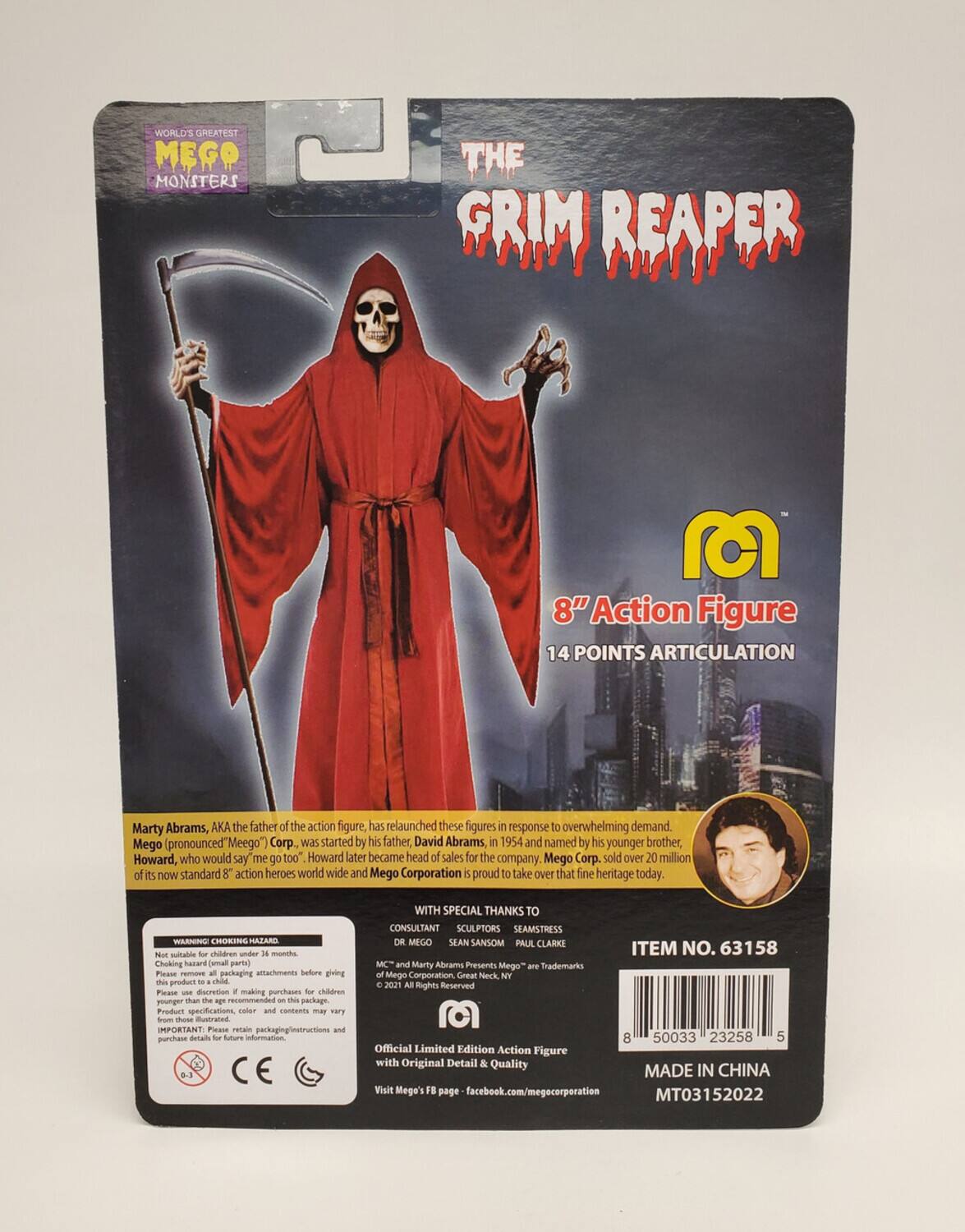 **WORLD'S GREATEST MEGO MONSTERS**

**THE GRIM REAPER**

**8" Action Figure**
**14 POINTS ARTICULATION**

Marty Abrams, AKA the father of the action figure, has relaunched these figures in response to overwhelming demand. Mego (pronounced "Meego") Corp was started by his father, David Abrams, in 1954 and named by his younger brother, Howard, who would say "me too." Howard later became head of sales for the company. Mego Corp. sold over 20 million of its now standard 8" action heroes worldwide and Mego Corporation is proud to take over that fine heritage today.

**WARNING: CHOKING HAZARD.** Not suitable for children under 3 years. Choking hazard - small parts. Please remove packaging attachments before giving this product to a child. Please use discretion when making purchases for children younger than 3 years. This package Product specifications, color and contents may vary from those illustrated.

**IMPORTANT:** Please retain packaging instructions and purchase details for future CE WITH SPECIAL THANKS TO CONSULTANT SCULPTORS SEAMSTRESS DR

**ITEM NO. 63158**

**