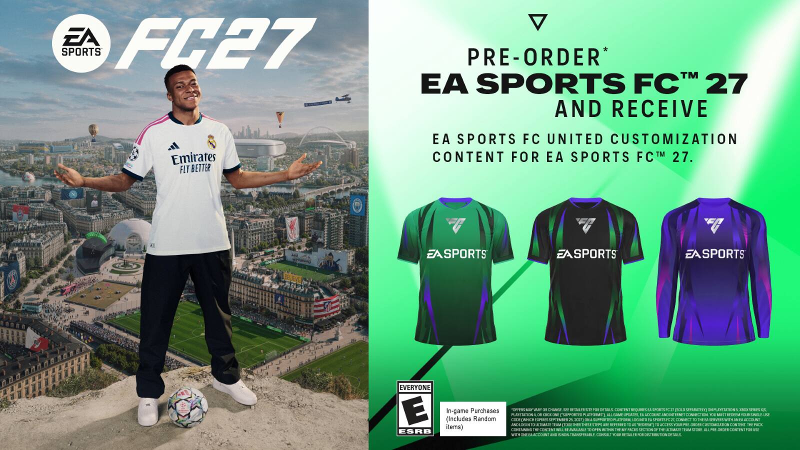 EA FC27 SPORTS PRE-ORDER* TM EA SPORTS FC 27 AND RECEIVE Emirates FLY BETTER EA SPORTS FC UNITED CUSTOMIZATION CONTENT FOR EA SPORTS FC™ 27.  
EASPORTS EASPORTS SPORTS 0E LEVE EVERYONE E Purchases TONIERS AY T  CHANGE  DEIANIR T 8 DEIAIS CONTENT IQUeG1 LA SPERTI F 2 SOLE SEPRRAFILT RYSTATIONS ICH S ES In-game  1900  PLAYSIATION - CSPPOTI A ASRMS AL GAME PAES iN KCON AND TLENE CONNECTION YOU MUS IINS FAR UINILI uNA (Includes Random CEEN CMICH LEPRIS SPTHMI A 2029) CN ORTED MICHTA ada NIO da PORTLIJ CONNECT To - da SHn Wit AN M ACCOUNT ANL NOSOS 1O TIMATI TAM TA N THESE SToP aRi RSFLERED 0 AS "REDEIN Te ACCESS TOR E CHOSE CULTOMIZATION CONTINT THE PACK items) CONSANING H CONTENT WIL  AALAR