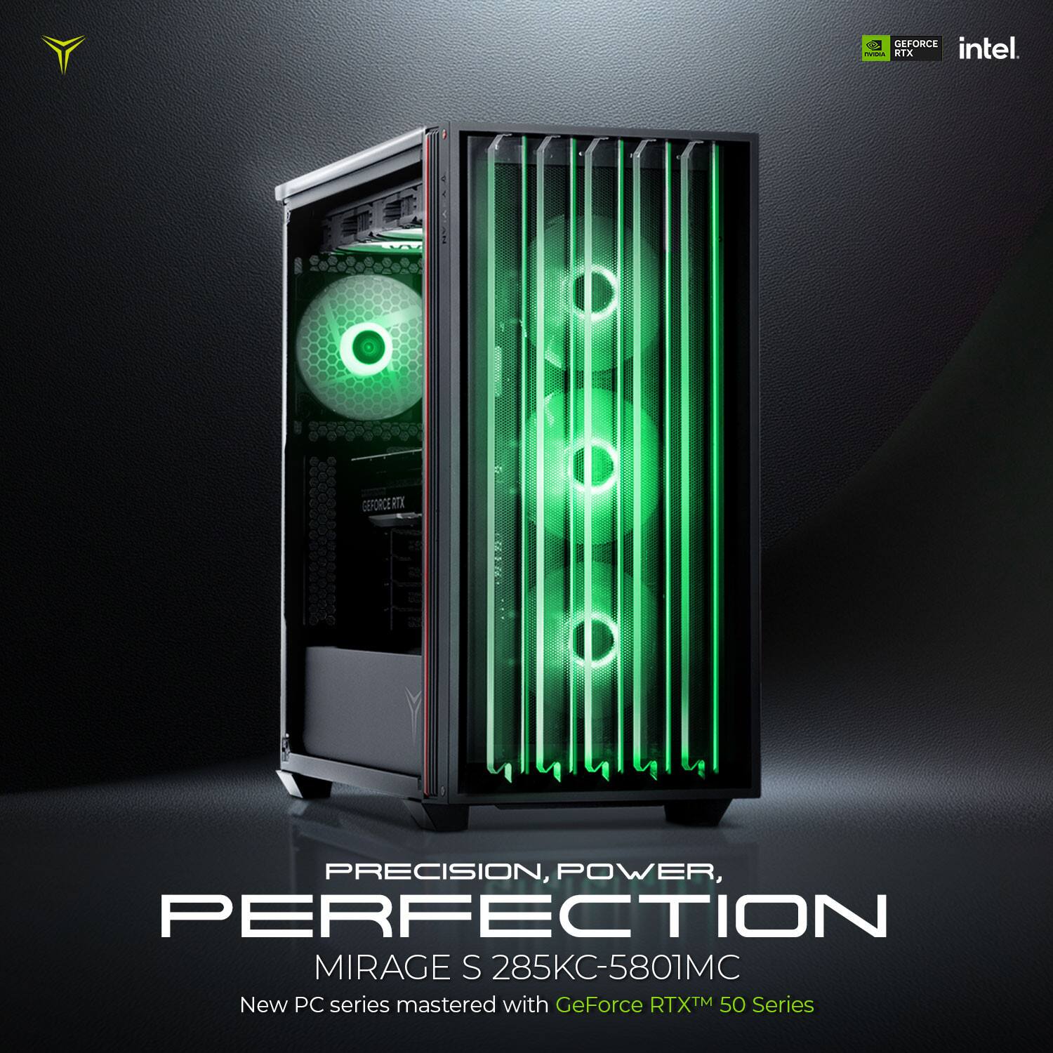 GEFORCE intel.  
RTX  
PRECISION, POWER, PERFECTION  
MIRAGE S 285KC-5801MC  
New PC series mastered with GeForce RTX™ 50 Series