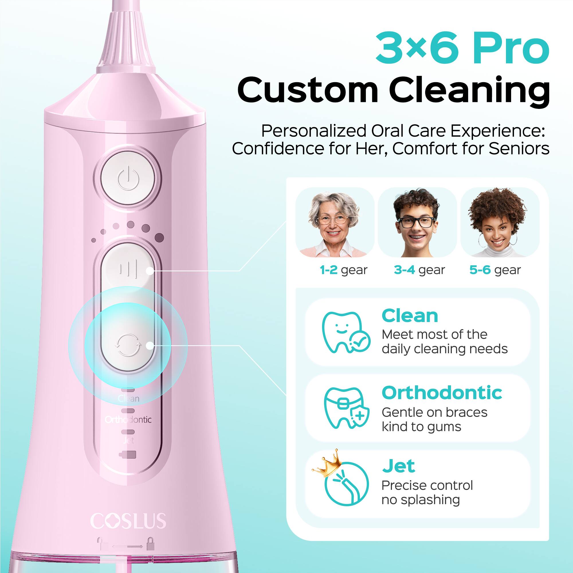 3x6 Pro Custom Cleaning Personalized Oral Care Experience: Confidence for Her, Comfort for Seniors

1-2 gear
3-4 gear
5-6 gear

Clean: Meet most of the daily cleaning needs
Orthodontic: Gentle on braces, kind to gums
Jet: Precise control, no splashing