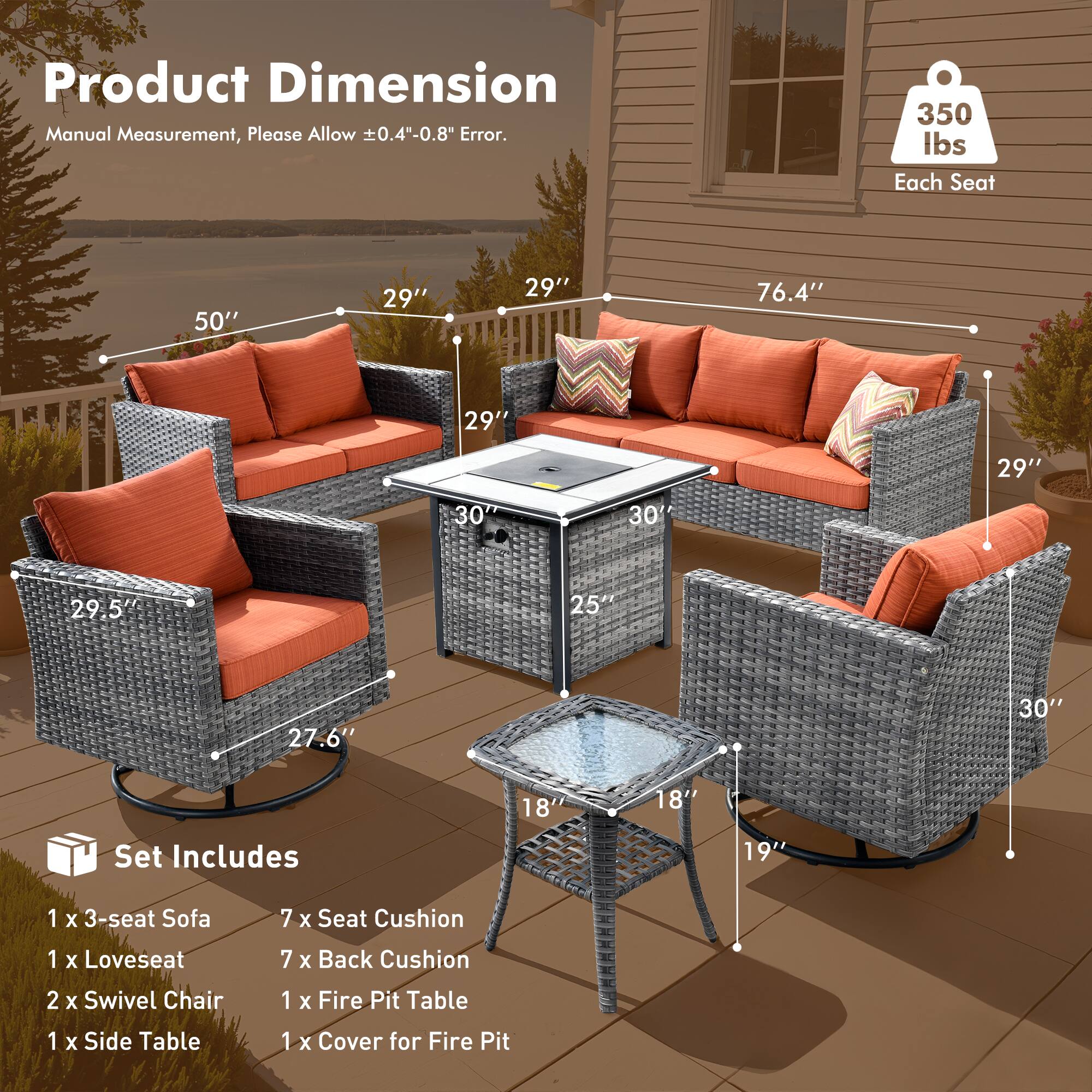 Product Dimension  
Manual Measurement, Please Allow ±0.4"-0.8" Error.

350 lbs Each Seat

Set Includes  
1 x 3-seat Sofa  
1 x Loveseat  
2 x Swivel Chair  
1 x Side Table  
1 x Fire Pit Table  
1 x Cover for Fire Pit

Dimensions:  
- 3-seat Sofa: 50" W x 29" D x 29" H  
- Loveseat: 76.4" W x 29" D x 29" H  
- Swivel Chair: 29.5" W x 27.6" D x 30" H  
- Fire Pit Table: 25" W x 18" D x 19" H  
- Side Table: 18" W x 18" D x 30" H