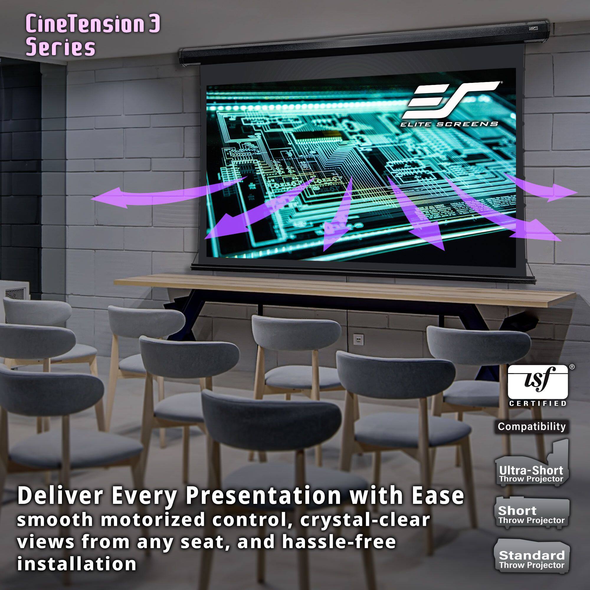CineTension 3 Series

Deliver Every Presentation with Ease
smooth motorized control, crystal-clear views from any seat, and hassle-free installation

Compatibility
Ultra-Short Throw Projector
Short Throw Projector
Standard Throw Projector

CineTension 3 Series
ELITE SCREENS

ISF CERTIFIED