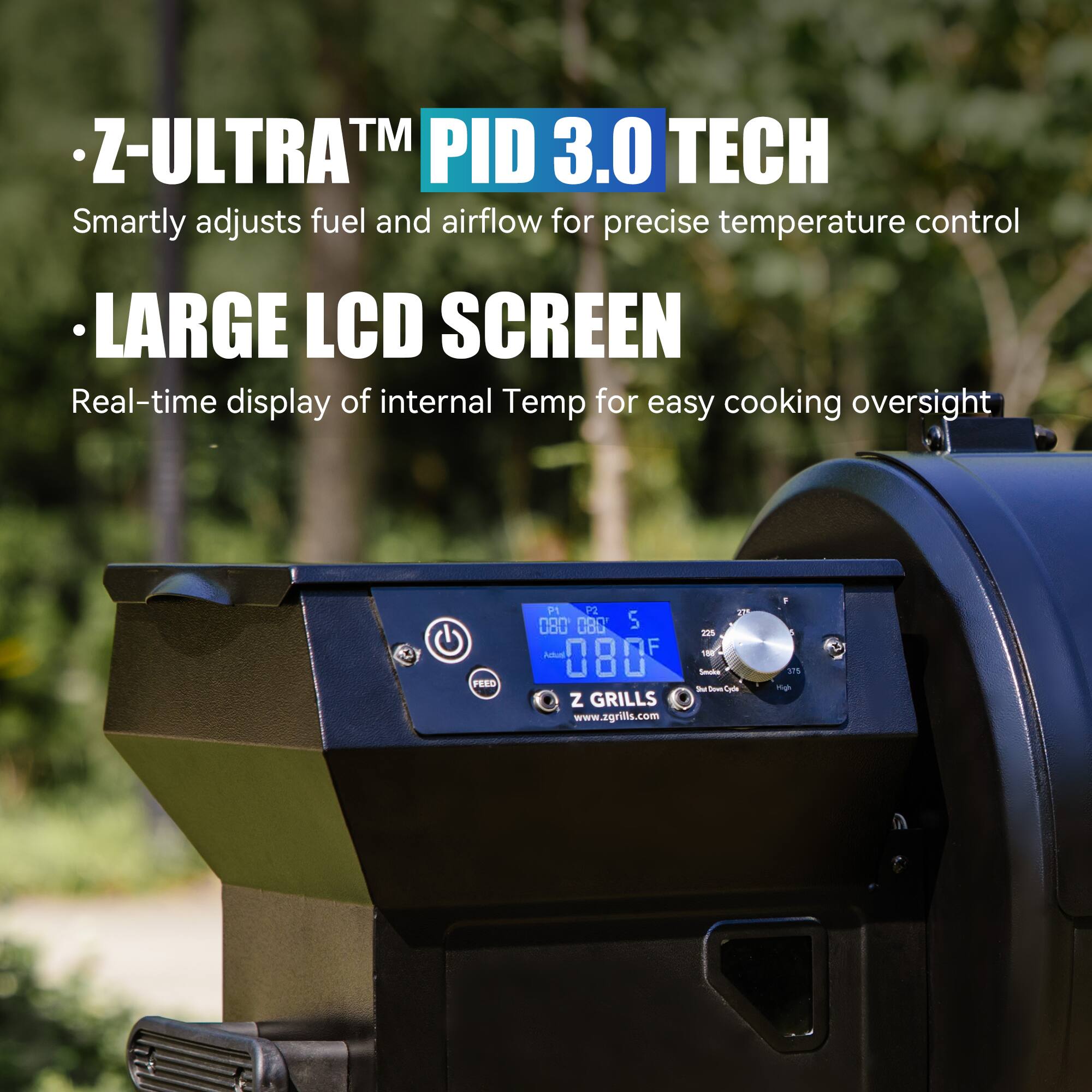 - Z-ULTRA™ PID 3.0 TECH  
  Smartly adjusts fuel and airflow for precise temperature control

- LARGE LCD SCREEN  
  Real-time display of internal Temp for easy cooking oversight

Z GRILLS  
www.zgrills.com