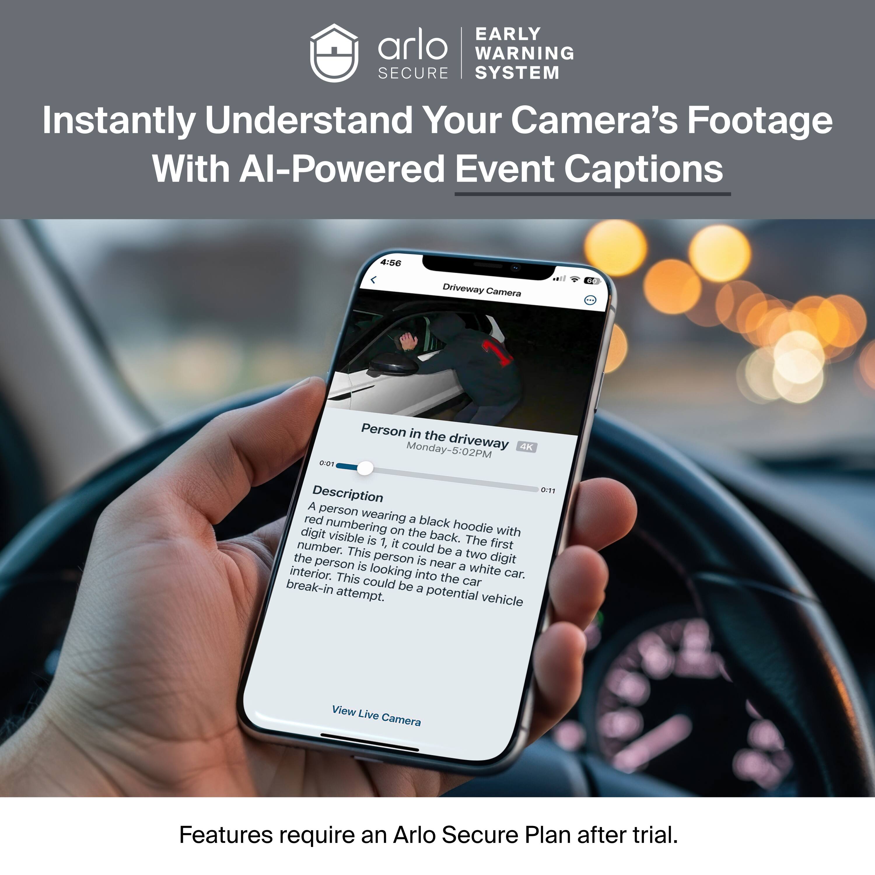EARLY WARNING SECURE SYSTEM

Instantly Understand Your Camera's Footage With AI-Powered Event Captions

4/50 Driveway Camera

Person in the driveway
Monday-5:02PM
4K
0:11

Description
A person wearing a black hoodie with digit numbering on the back. The first digit visible is 1, it could be a two digit number. This person is near a white car. The person is looking into the car. This could be a potential vehicle break-in attempt.

View Live Camera

Features require an Arlo Secure Plan after trial.