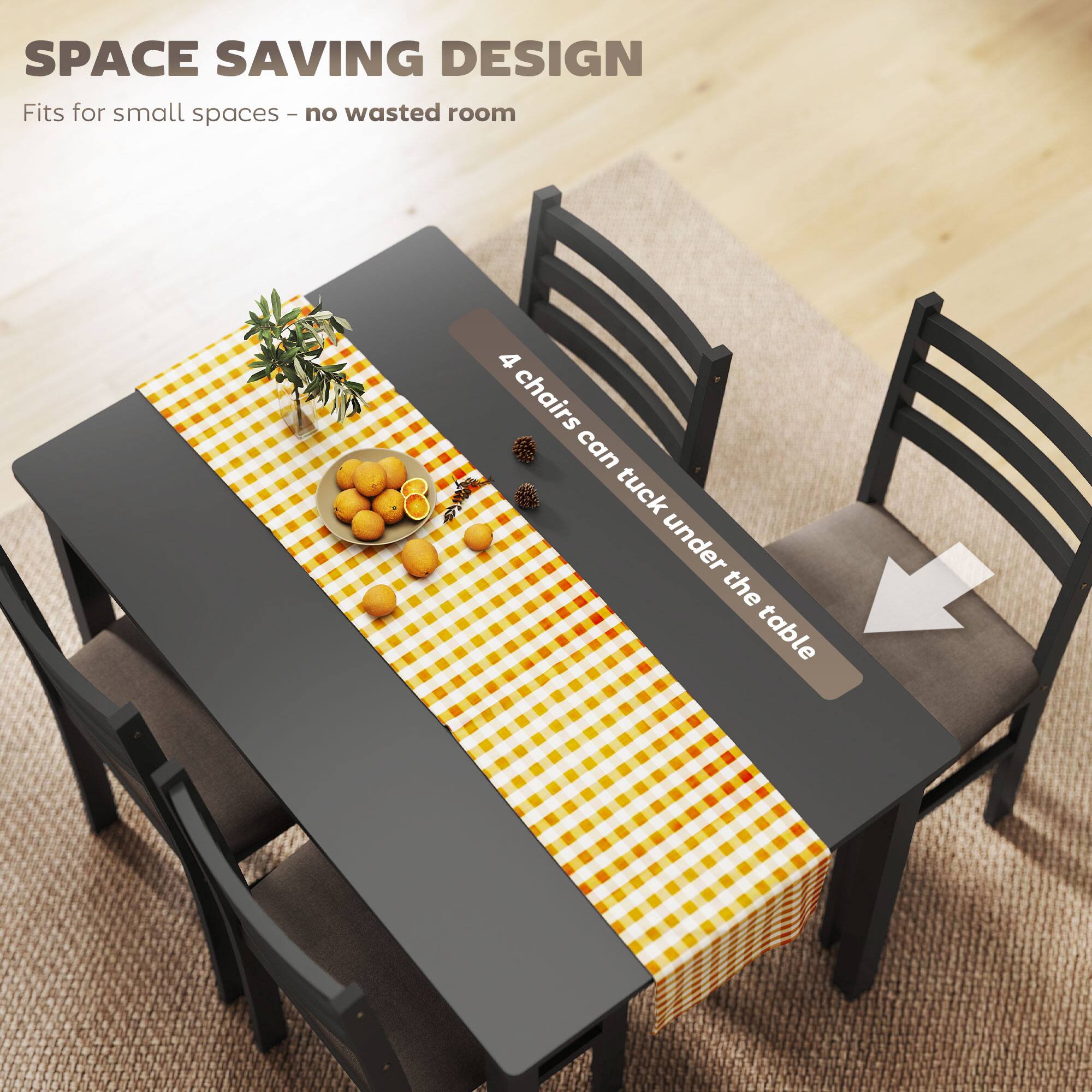 SPACE SAVING DESIGN  
Fits for small spaces - no wasted room  

4 chairs can tuck under the table