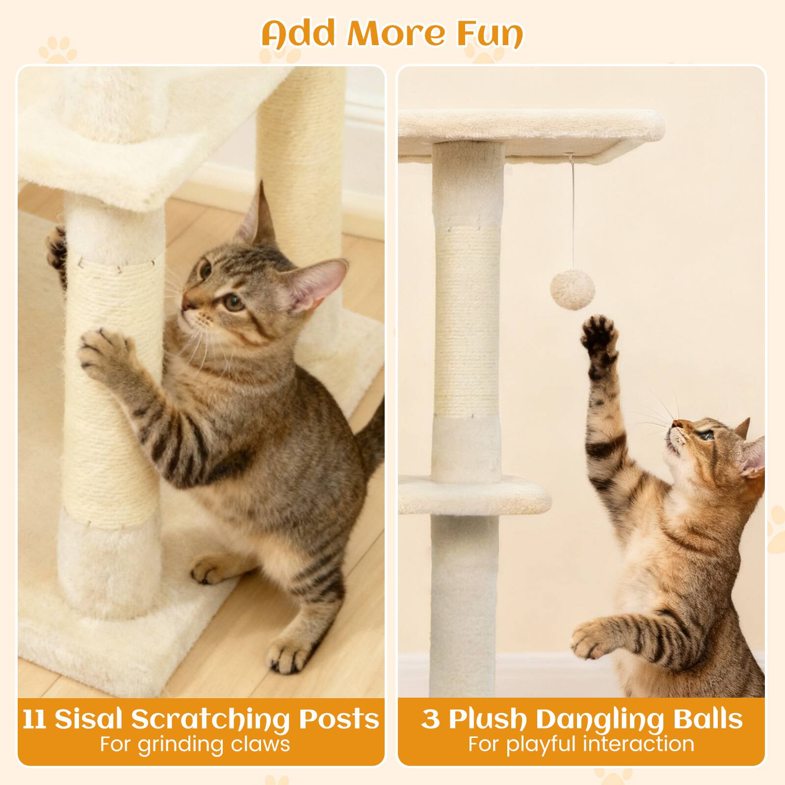 Add More Fun

11 Sisal Scratching Posts  
For grinding claws

3 Plush Dangling Balls  
For playful interaction