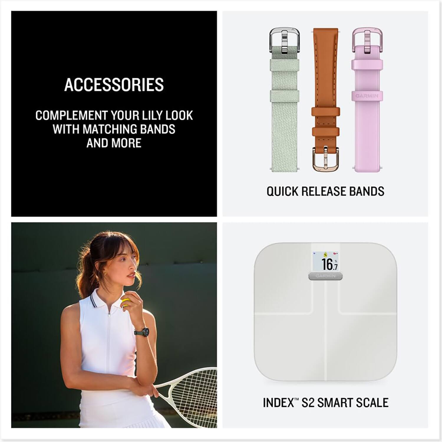 ACCESSORIES  
COMPLEMENT YOUR LILY LOOK WITH MATCHING BANDS AND MORE  

QUICK RELEASE BANDS  

INDEX™ S2 SMART SCALE