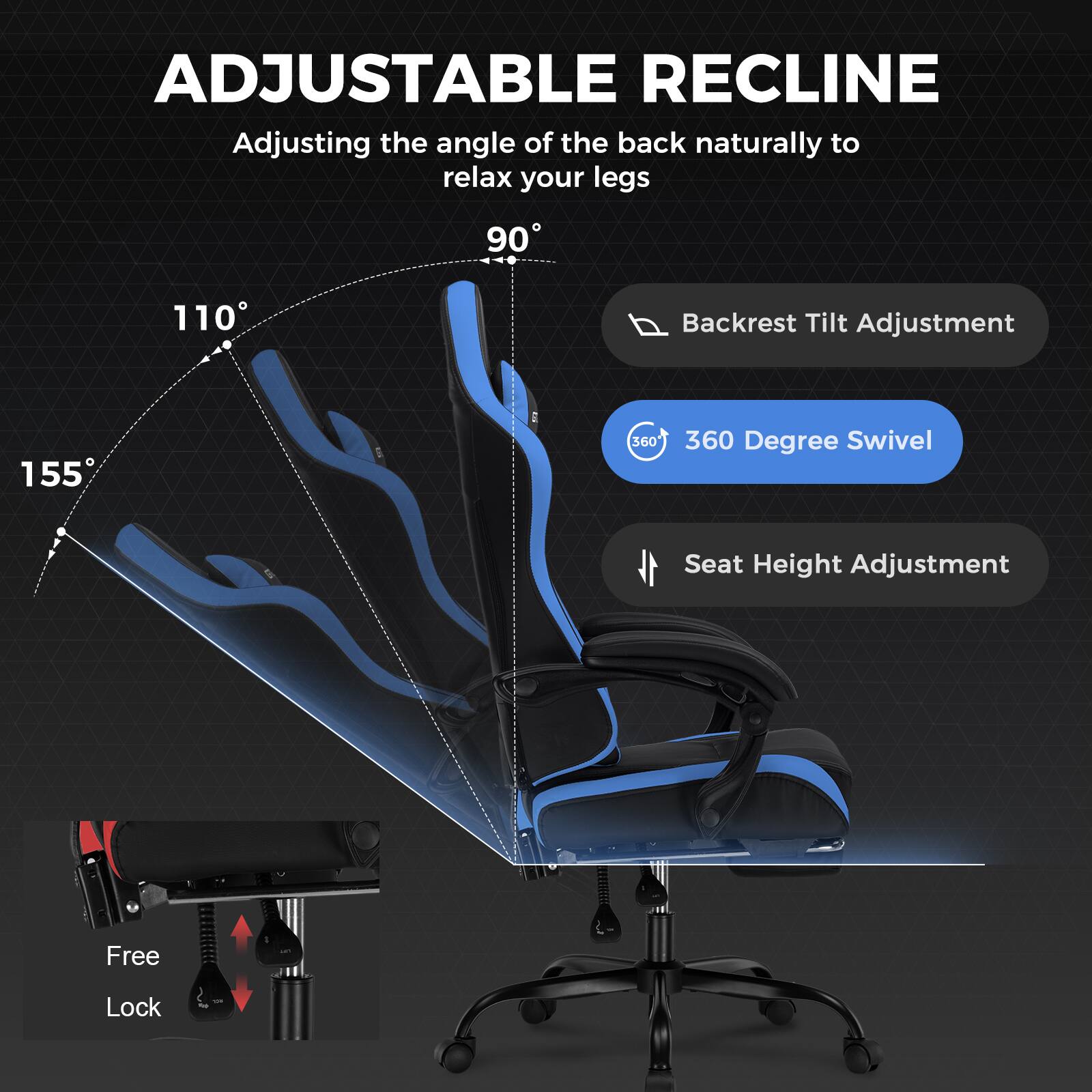 ADJUSTABLE RECLINE
Adjusting the angle of the back naturally to relax your legs
90
110
Backrest Tilt Adjustment
155
360 Degree Swivel
Seat Height Adjustment
Free Lock