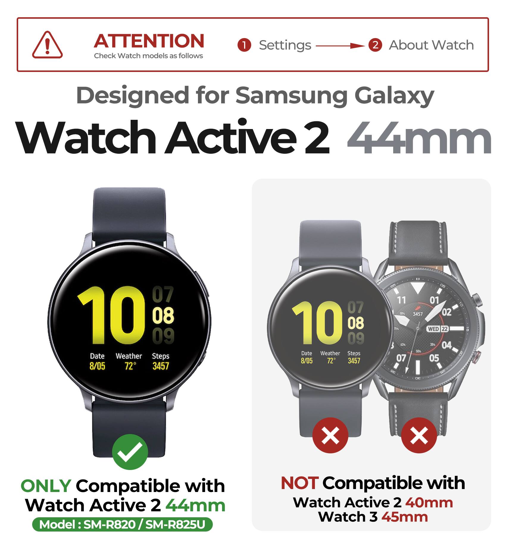 ! ATTENTION  
Check Watch models as follows  

1. Settings  
2. About Watch  

Designed for Samsung Galaxy Watch Active 2 44mm  

ONLY Compatible with Watch Active 2 44mm  
Model: SM-R820 / SM-R825U  

NOT Compatible with Watch Active 2 40mm Watch 3 45mm