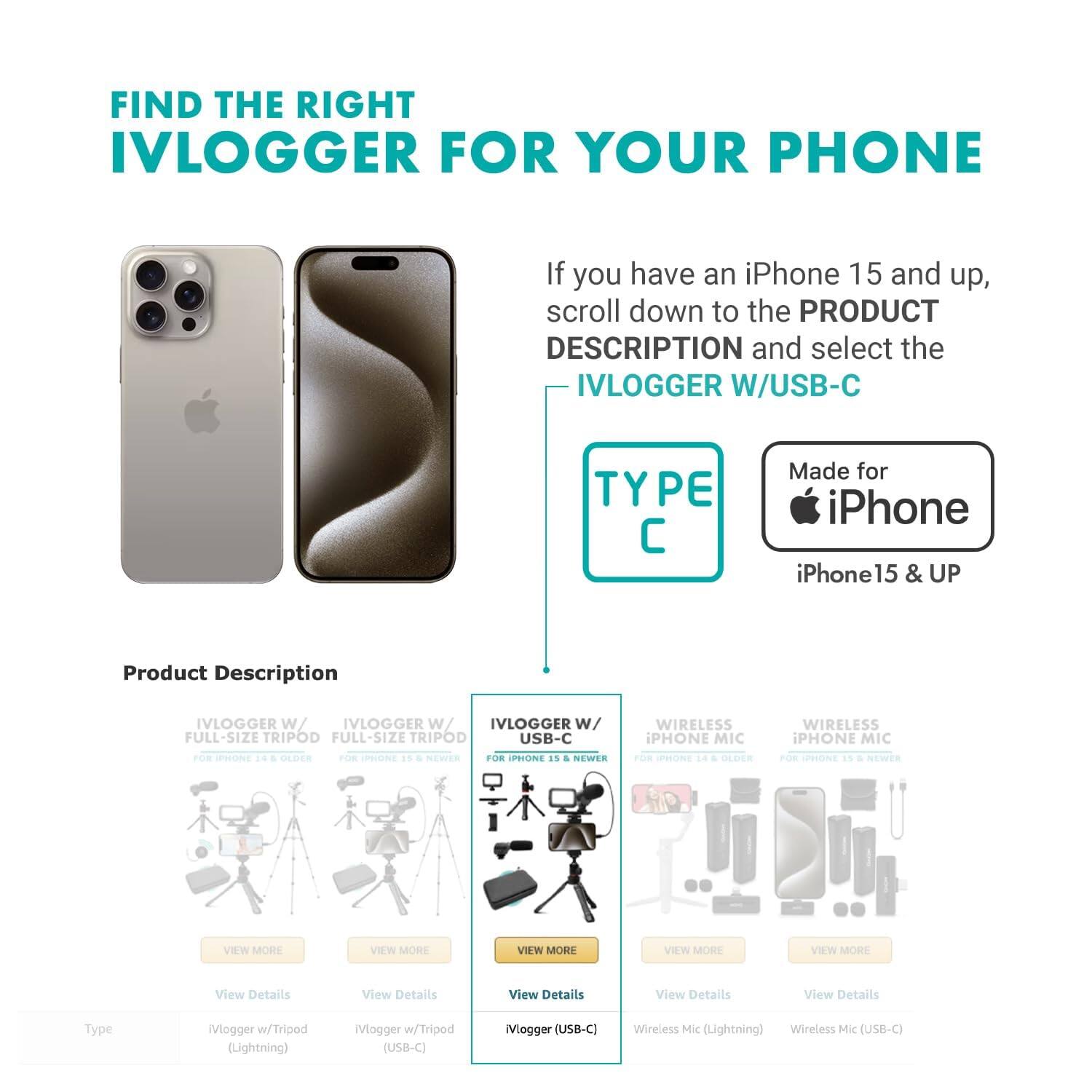FIND THE RIGHT IVLOGGER FOR YOUR PHONE

If you have an iPhone 15 and up, scroll down to the PRODUCT DESCRIPTION and select the IVLOGGER W/USB-C

Made for iPhone iPhone 15 & UP

Product Description

IVLOGGER W/ FULL-SIZE TRIPOD FOR IPHONE 14 & OLDER
VIEW MORE
View Details
Type: Vlogger w/Tripod (Lightning)

IVLOGGER W/ FULL-SIZE TRIPOD FOR IPHONE 15 & NEWER
VIEW MORE
View Details
Type: Vlogger w/Tripod (USB-C)

IVLOGGER W/ USB-C FOR IPHONE 15 & NEWER
VIEW MORE
View Details
Type: Vlogger (USB-C)

WIRELESS IPHONE MIC FOR IPHONE 14 & OLDER
VIEW MORE
View Details
Type: Wireless Mic (Lightning)

WIRELESS IPHONE MIC FOR IPHONE 15 & NEWER
VIEW MORE
View Details
Type: Wireless Mic (USB-C)