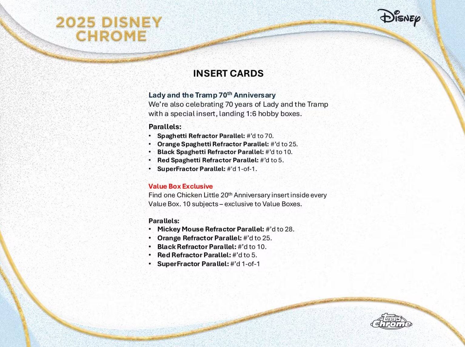 2025 DISNEY CHROME

INSERT CARDS

Lady and the Tramp 70th Anniversary  
We're also celebrating 70 years of Lady and the Tramp with a special insert, landing 1:6 hobby boxes.

Parallels:
- Spaghetti Refractor Parallel: #d to 70.
- Orange Spaghetti Refractor Parallel: #d to 25.
- Black Spaghetti Refractor Parallel: #d to 10.
- Red Spaghetti Refractor Parallel: #d to 5.
- SuperFractor Parallel: #d 1-of-1.

Value Box Exclusive  
Find one Chicken Little 20th Anniversary insert inside every Value Box. 10 subjects – exclusive to Value Boxes.

Parallels:
- Mickey Mouse Refractor Parallel: #d to 28.
- Orange Refractor Parallel: #d to 25.
- Black Refractor Parallel: #d to 10.
- Red Refractor Parallel: #d to 5.
- SuperFractor Parallel: #d 1-of-1.