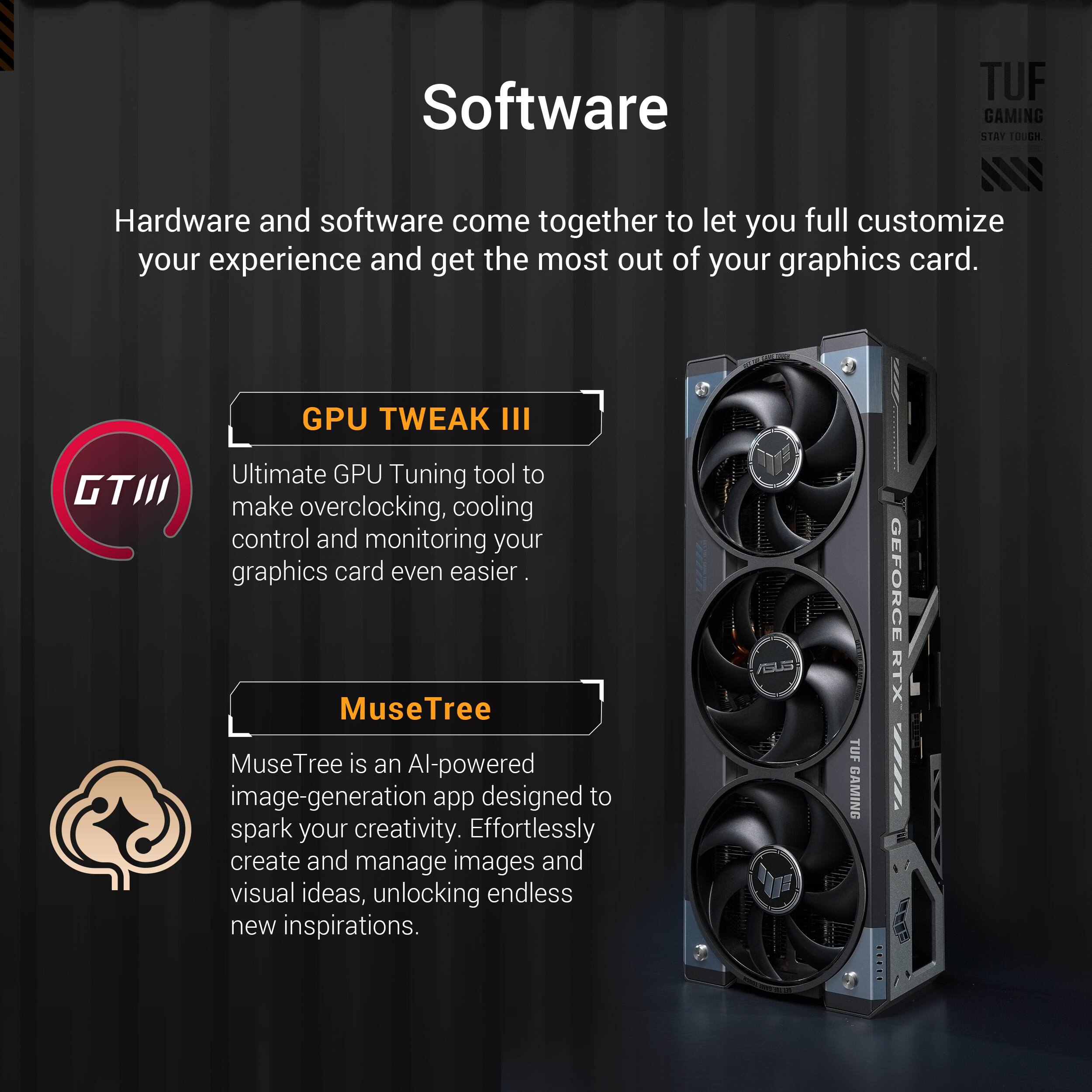 Software: TUF GAMING STAT T00H - Hardware and software come together to let you fully customize your experience and get the most out of your graphics card.
GPU TWEAK III: Ultimate GPU Tuning tool to make overclocking, cooling control, and monitoring your graphics card even easier.
MuseTree: MuseTree is an AI-powered image-generation app designed to spark your creativity. Effortlessly create and manage images and visual ideas, unlocking endless new inspirations.
TUF GAMING GeForce RTX 2080 Ti: Hardware and software come together to let you fully customize your experience and get the most out of your graphics card.