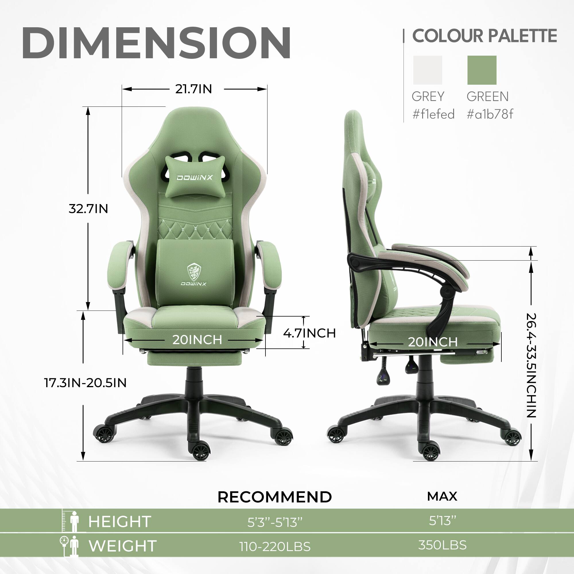 DIMENSION  
COLOUR PALETTE  
GREY #f1fed  
GREEN #a1b78f  

21.7IN  
32.7IN  
17.3IN-20.5IN  
20INCH  
4.7INCH  
20INCH  
26.4-33.5INCH  

RECOMMEND  
HEIGHT 5'3"-5'13"  
WEIGHT 110-220LBS  

MAX  
HEIGHT 5'13"  
WEIGHT 350LBS