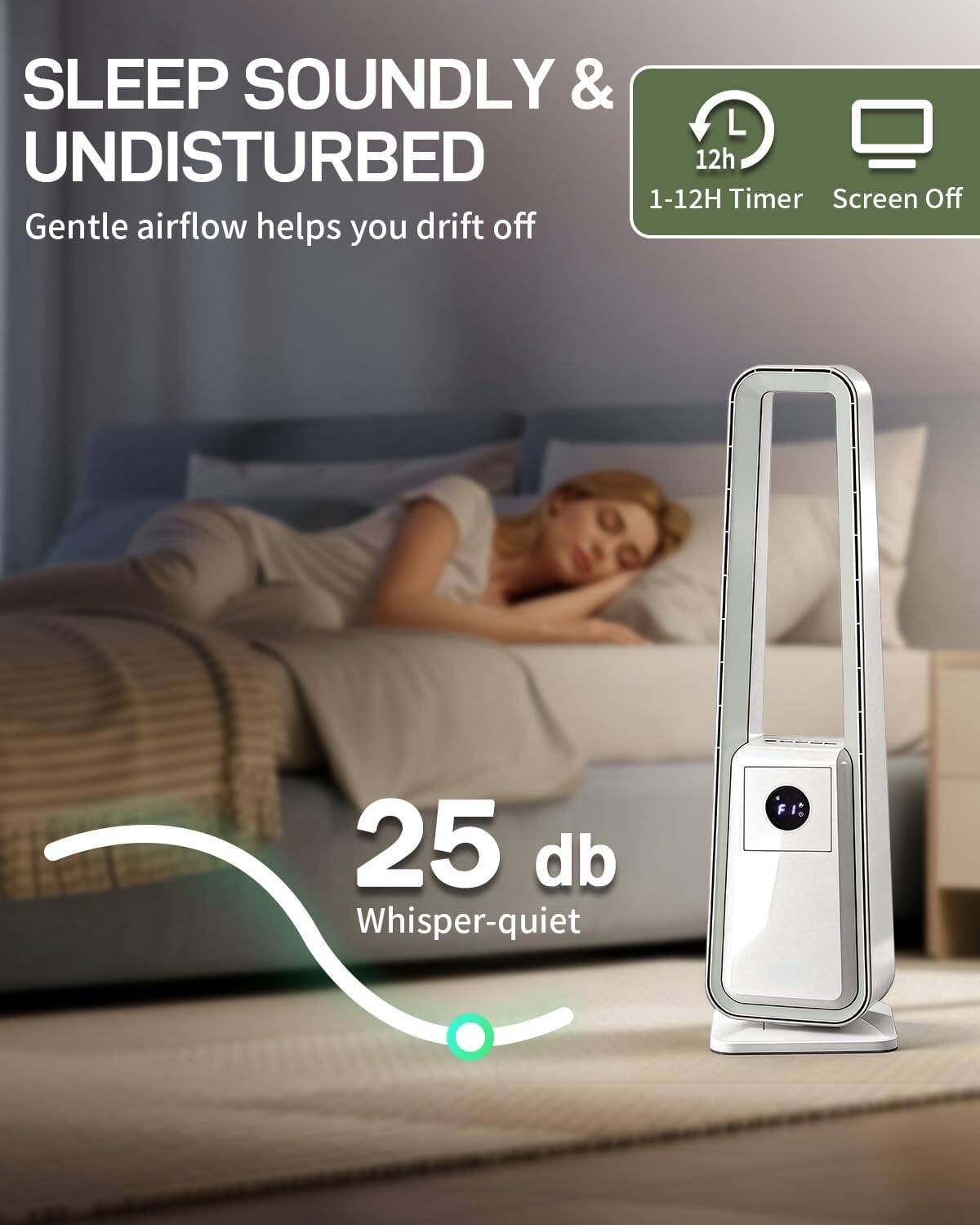 SLEEP SOUNDLY & UNDISTURBED  
Gentle airflow helps you drift off  

1-12H Timer  
Screen Off  

25 db  
Whisper-quiet