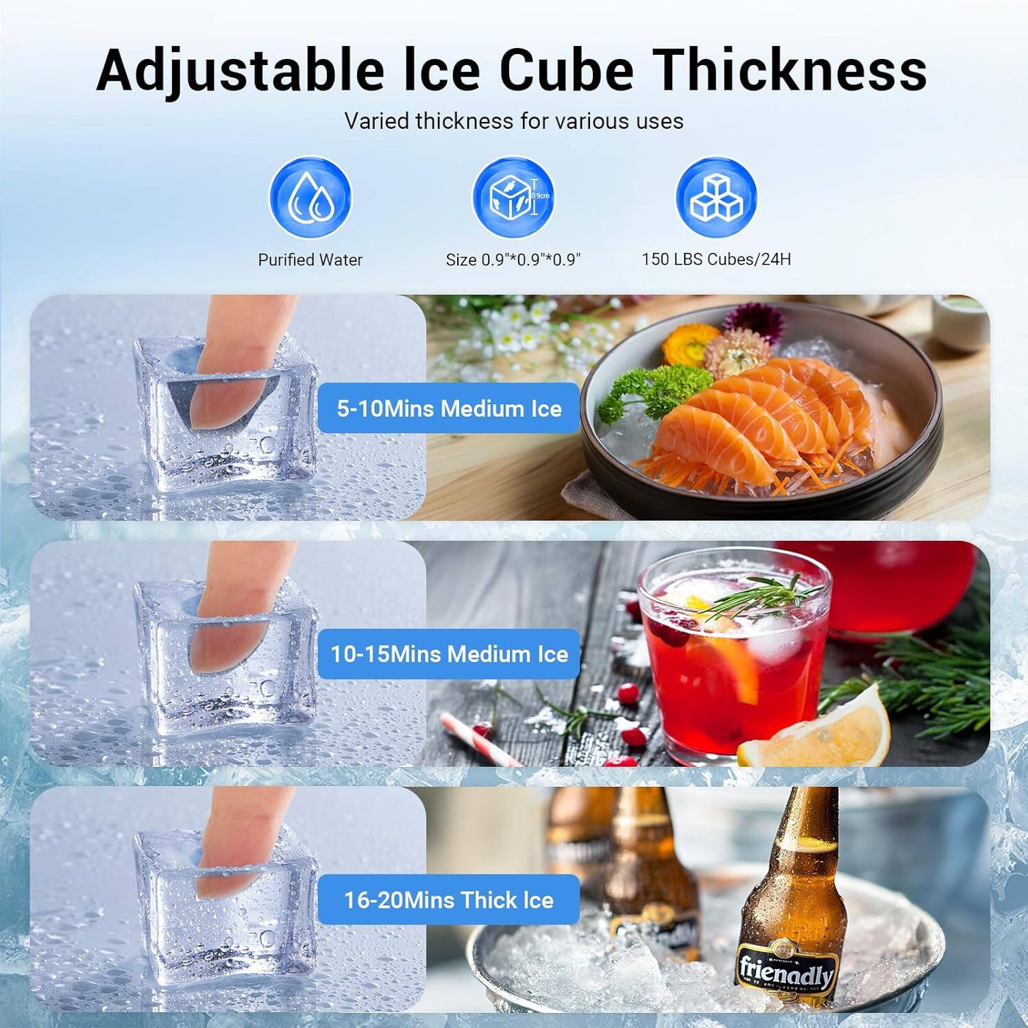 Adjustable Ice Cube Thickness  
Varied thickness for various uses  

- Purified Water  
- Size 0.9" x 0.9" x 0.9"  
- 150 LBS Cubes/24H  

5-10 Mins Medium Ice  
10-15 Mins Medium Ice  
16-20 Mins Thick Ice  

friendly