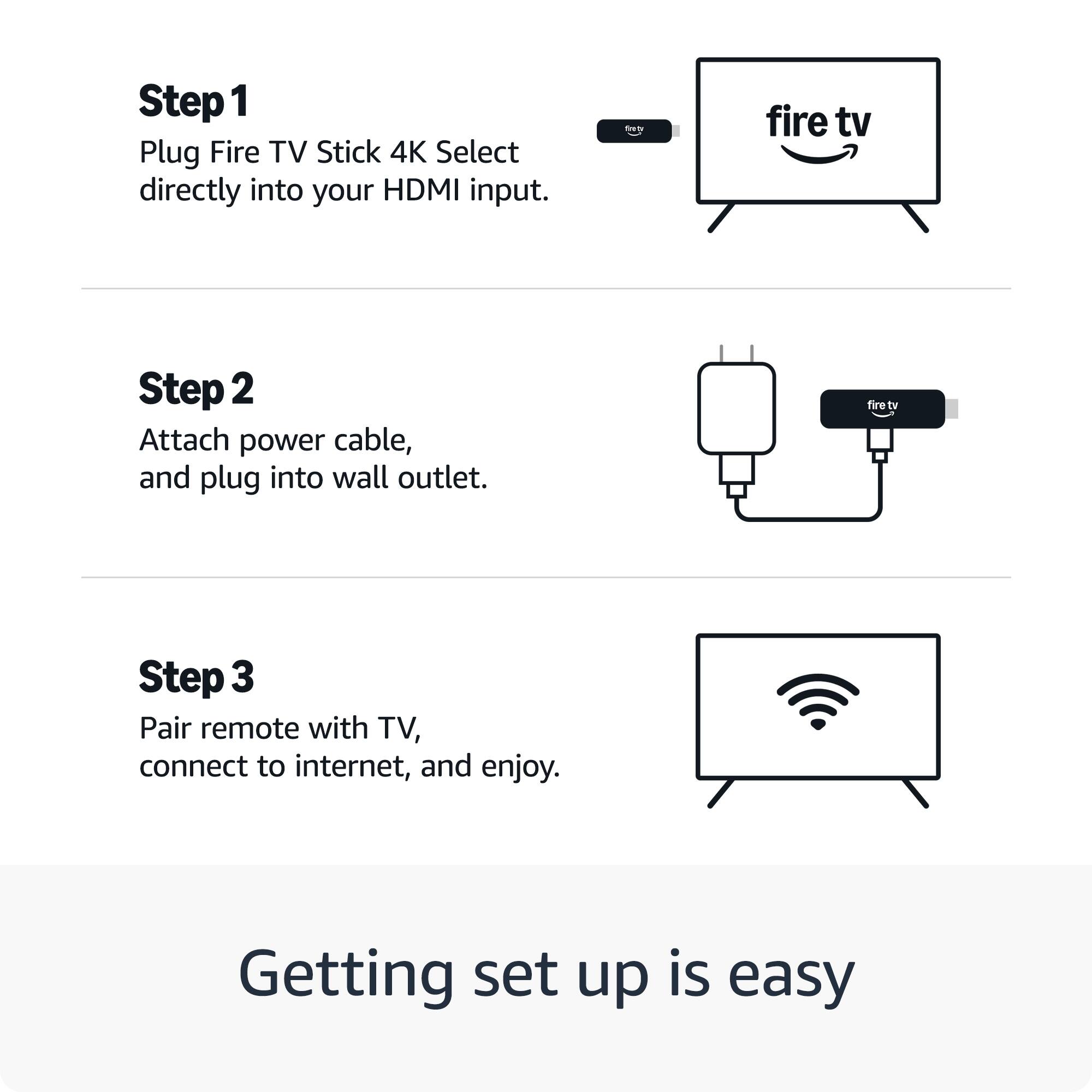 Step 1  
Plug Fire TV Stick 4K Select directly into your HDMI input.

Step 2  
Attach power cable, and plug into wall outlet.

Step 3  
Pair remote with TV, connect to internet, and enjoy.

Getting set up is easy