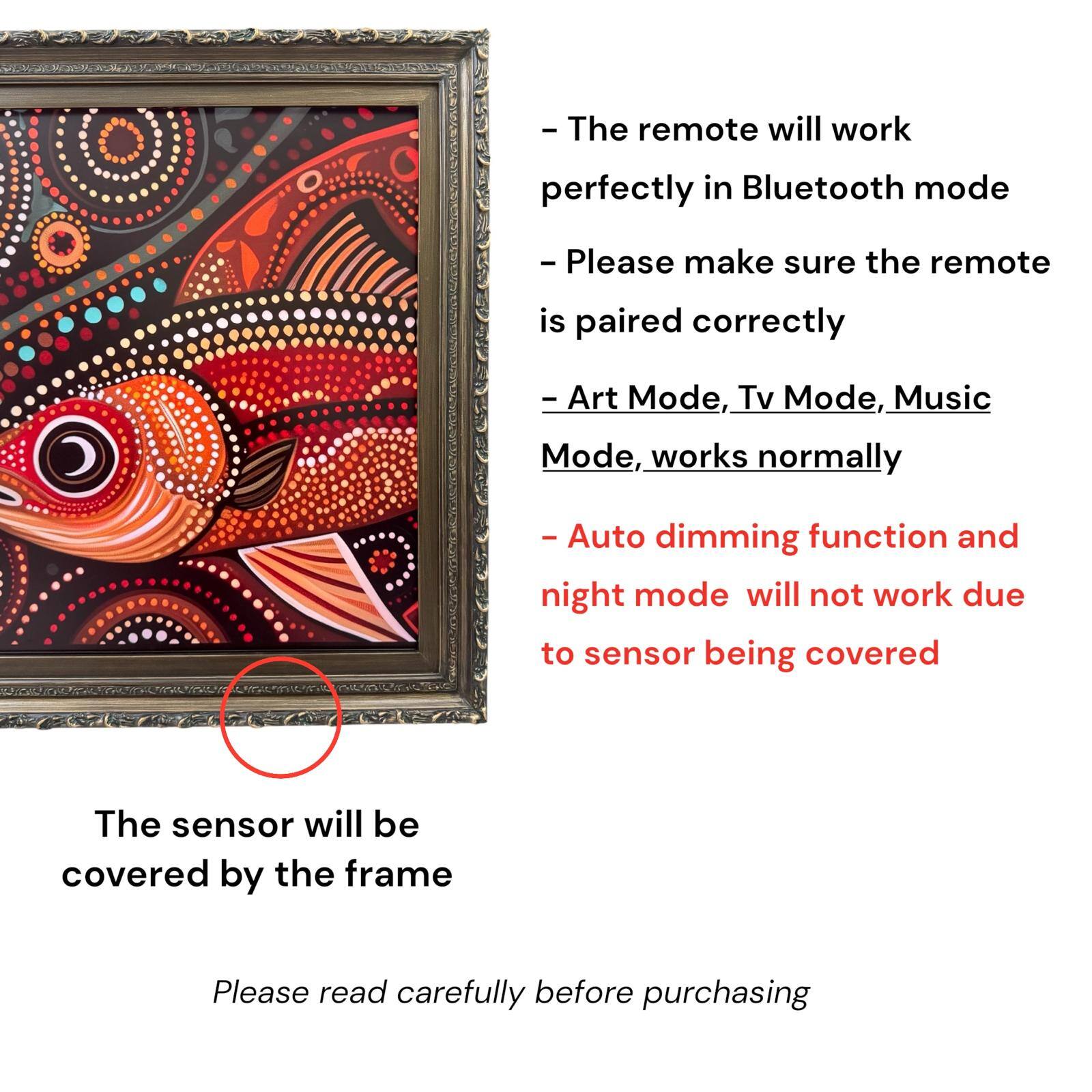 - The remote will work perfectly in Bluetooth mode
- Please make sure the remote is paired correctly
- Art Mode, Tv Mode, Music Mode, works normally
- Auto dimming function and night mode will not work due to sensor being covered
- The sensor will be covered by the frame
- Please read carefully before purchasing