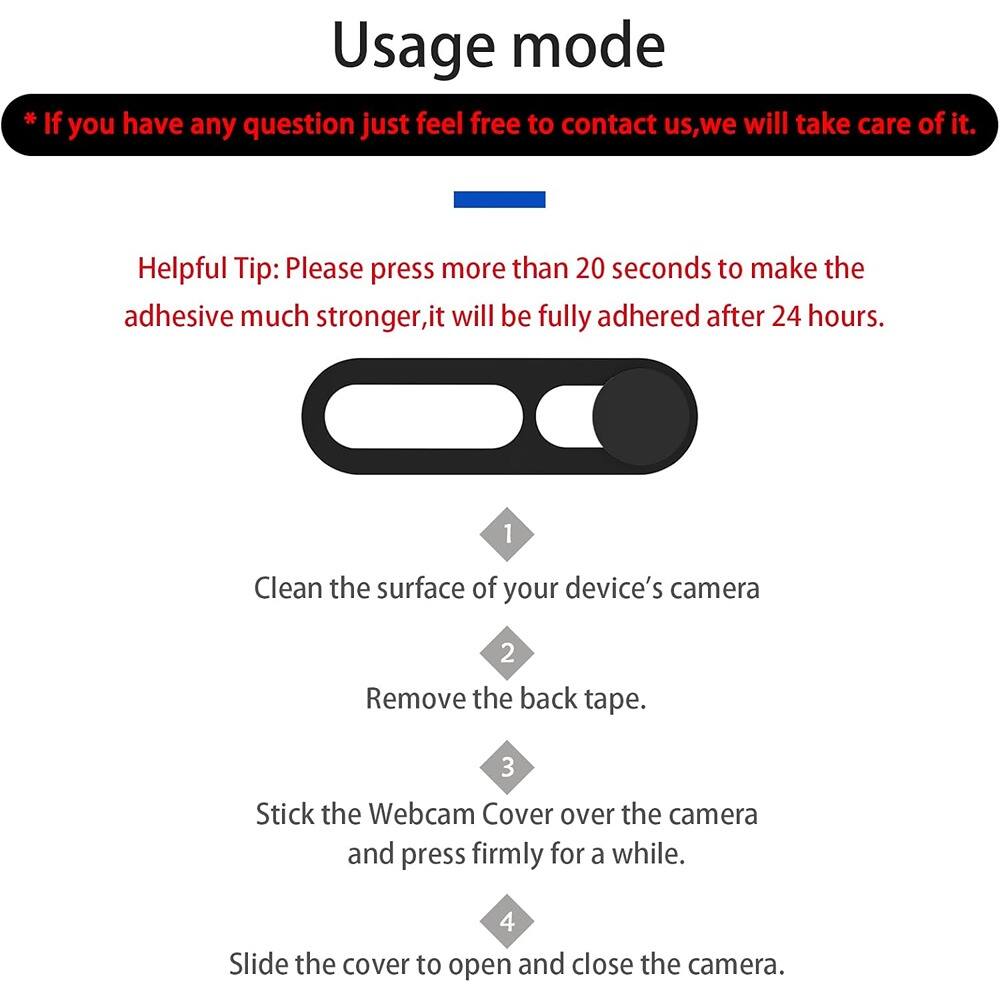**Usage mode**

*If you have any question just feel free to contact us, we will take care of it.*

**Helpful Tip:** Please press more than 20 seconds to make the adhesive much stronger, it will be fully adhered after 24 hours.

1. Clean the surface of your device's camera
2. Remove the back tape.
3. Stick the Webcam Cover over the camera and press firmly for a while.
4. Slide the cover to open and close the camera.