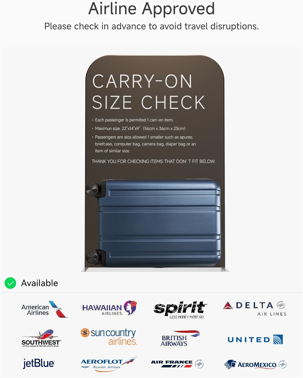 Airline Approved  
Please check in advance to avoid travel disruptions.

CARRY-ON SIZE CHECK  
- Each passenger is permitted 1 carry-on item.  
- Maximum size: 22" x 14" x 9" (56cm x 36cm x 23cm)  
- Passengers are also allowed 1 smaller such as apures, briefcase, computer bag, camera bag, diaper bag or an item of similar size.  

THANK YOU FOR CHECKING ITEMS THAT DON'T FIT BELOW.

Available  
- American Airlines  
- HAWAIIAN AIRLINES  
- spirit  
- DELTA AIR LINES  
- SOUTHWEST  
- sun country airlines  
- BRITISH AIRWAYS  
- UNITED  
- jetBlue  
- AEROFLOT Russian Airlines  
- AIR FRANCE  
- AEROMEXICO