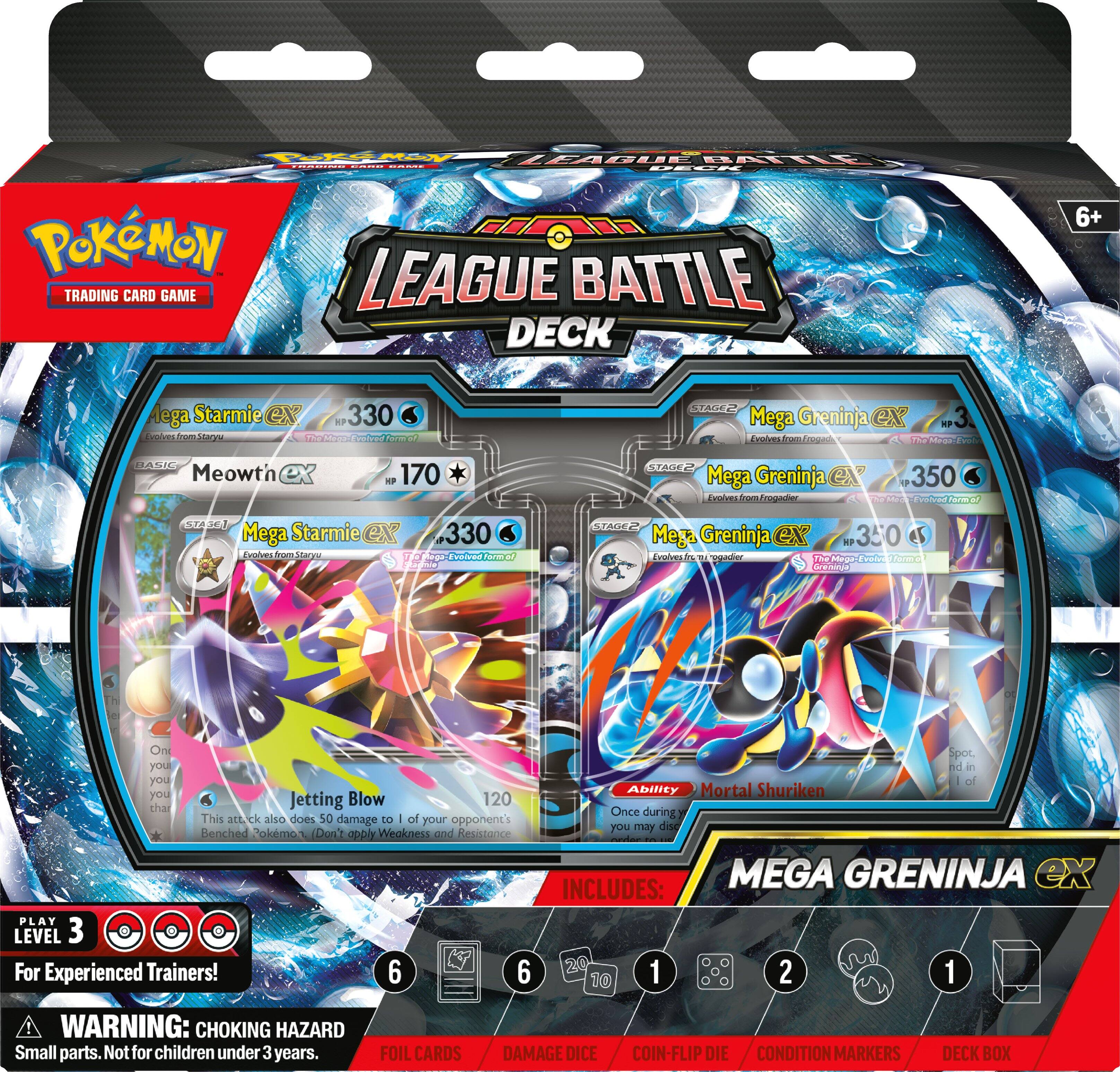 POKEMON TRADING CARD GAME  
BATTLE LEAGUE BATTLE DECK  
6+  

Mega Starmie ex  
HP 330  
Evolves from Staryu  
The Mega Evolved Form!  

BASIC Meowth ex  
HP 170  

STAGE 2 Mega Greninja ex  
HP 350  
Evolves from Frogadier  
The Mega Evolved Form!  

Mega Starmie ex  
Evolves from Staryu  
The Mega Evolved Form!  

STAGE 2 Mega Greninja ex  
HP 350  
Evolves from Frogadier  
The Mega Evolved Form!  

Jetting Blow  
120  
This attack also does 50 damage to 1 of your opponent's Benched Pokémon. (Don't apply Weakness and Resistance)  

Ability: Mortal Shuriken  
Once during your turn, you may discard 1 of your Benched Pokémon.  

PLAY LEVEL 3  
For Experienced Trainers!  

WARNING: CHOKING HAZARD  
Small parts. Not for children under 3 years.  

INCLUDES:  
20 FOIL CARDS  
1 DAMAGE DICE  
2 COIN-