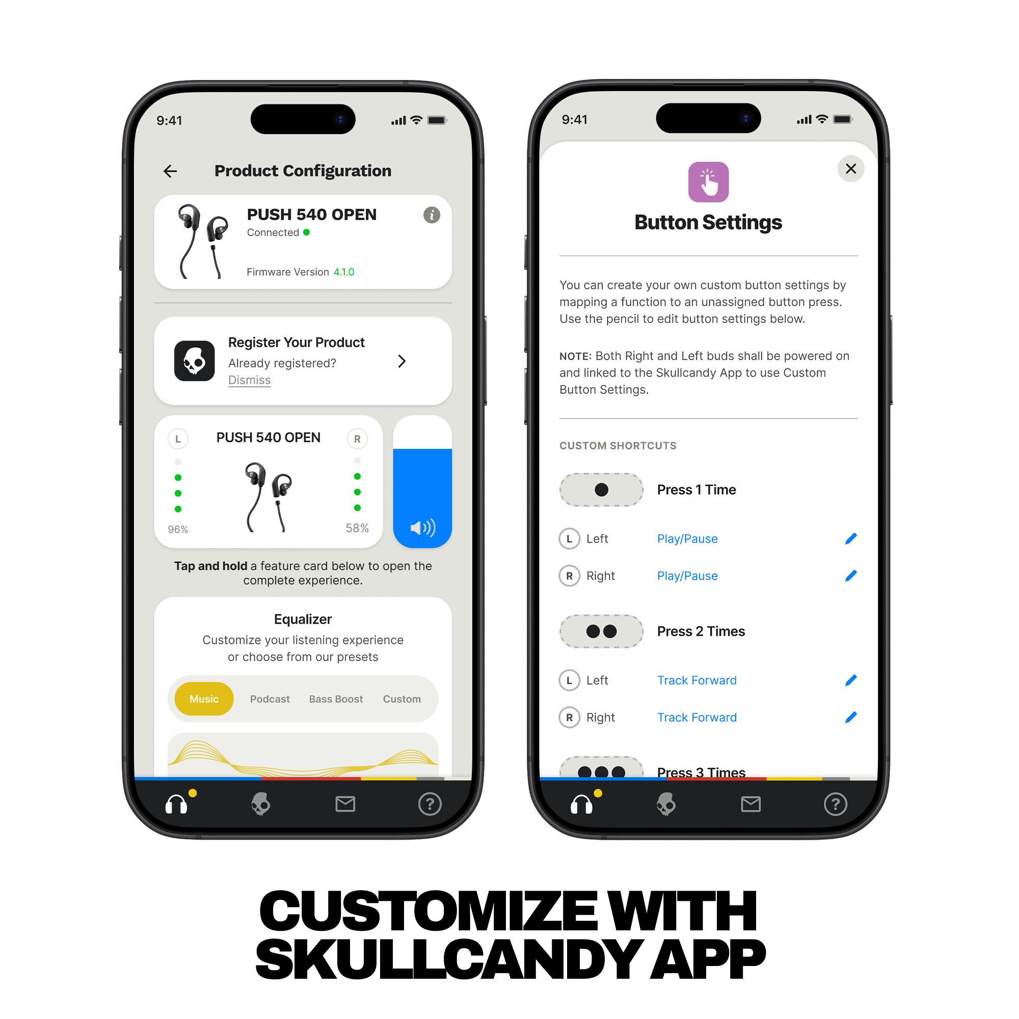 **Product Configuration**

- PUSH 540 OPEN
  - Connected
  - Firmware Version: 4.1.0

- Register Your Product
  - Already registered? Dismiss

- PUSH 540 OPEN
  - L: 96%
  - R: 58%

- Tap and hold a feature card below to open the complete experience.

- Equalizer
  - Customize your listening experience or choose from our presets
  - Music
  - Podcast
  - Bass Boost
  - Custom

**Button Settings**

- You can create your own custom button settings by mapping a function to an unassigned button press. Use the pencil to edit button settings below.

- NOTE: Both Right and Left buds shall be powered on and linked to the Skullcandy App to use Custom Button Settings.

- CUSTOM SHORTCUTS

  - Press 1 Time
    - L: Left Play/Pause
    - R: Right Play/Pause

  - Press 2 Times
    - L: Left Track Forward
    - R: Right Track Forward

  - Press 3 Times