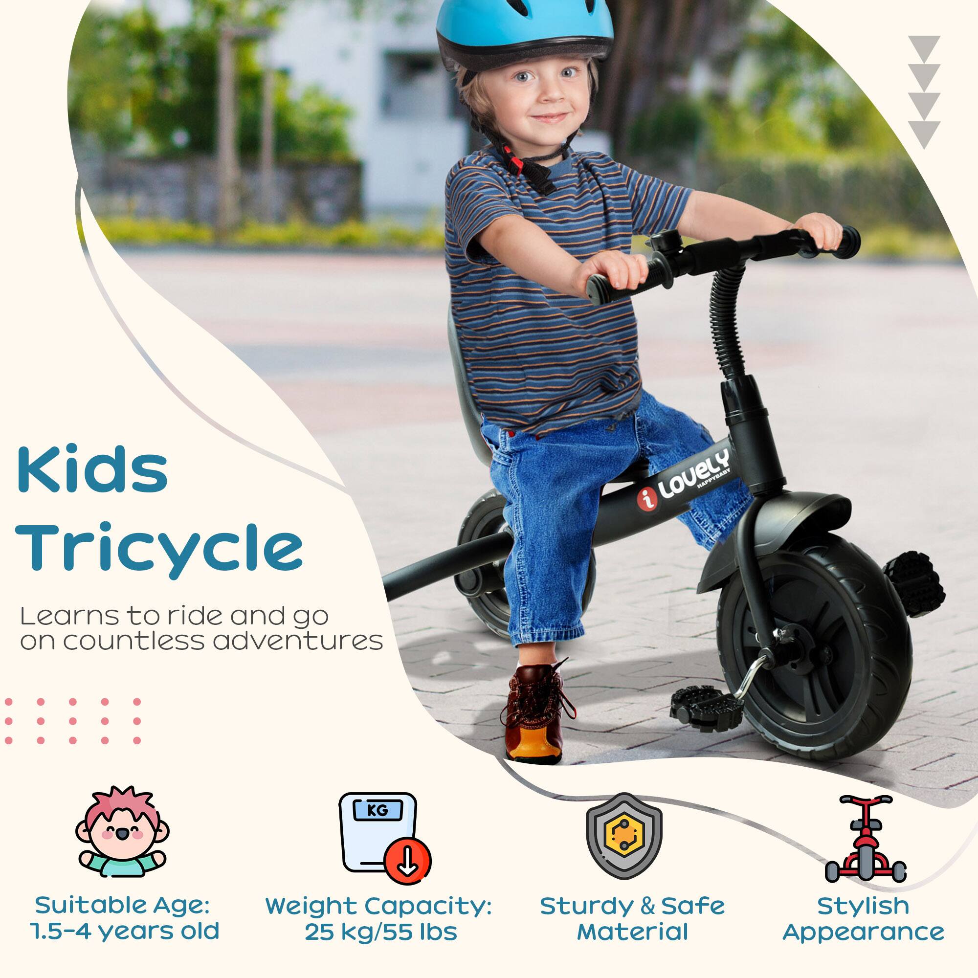 Kids Tricycle

Learns to ride and go on countless adventures

Suitable Age: 1.5-4 years old

Weight Capacity: 25 kg/55 lbs

Sturdy & Safe Material

Stylish Appearance