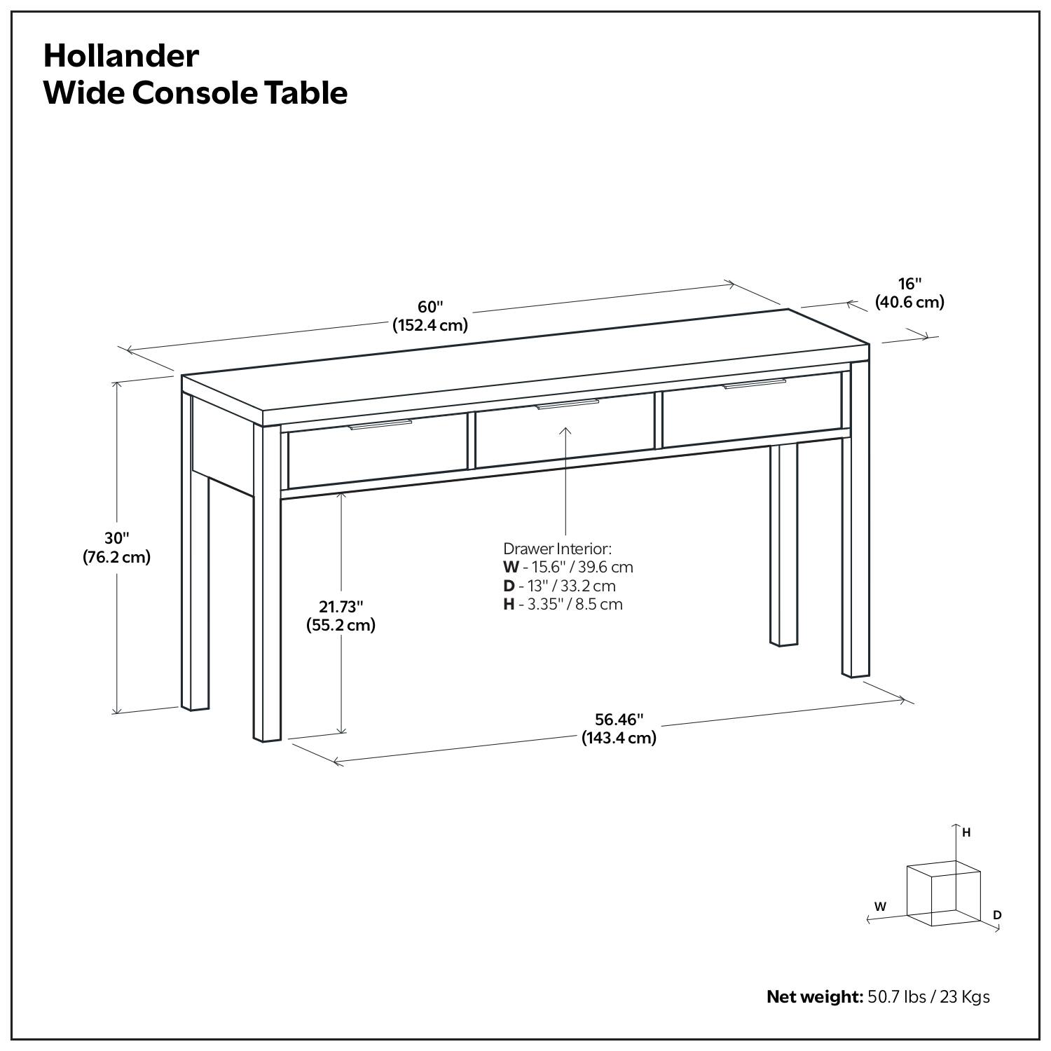 Hollander Wide Console Table

- Length: 60" (152.4 cm)
- Width: 16" (40.6 cm)
- Depth: 30" (76.2 cm)
- Height: 56.46" (143.4 cm)

Drawer Interior:
- Width: 15.6" (39.6 cm)
- Depth: 13" (33.2 cm)
- Height: 3.35" (8.5 cm)

Net weight: 50.7 lbs / 23 Kgs