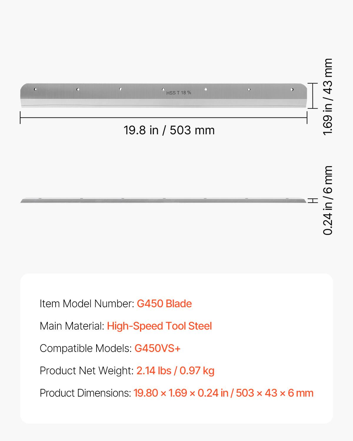 HSS T 18 %  
19.8 in / 503 mm  
1.69 in / 43 mm  
0.24 in / 6 mm  

Item Model Number: G450 Blade  
Main Material: High-Speed Tool Steel  
Compatible Models: G450VS+  
Product Net Weight: 2.14 lbs / 0.97 kg  
Product Dimensions: 19.80 x 1.69 x 0.24 in / 503 x 43 x 6 mm